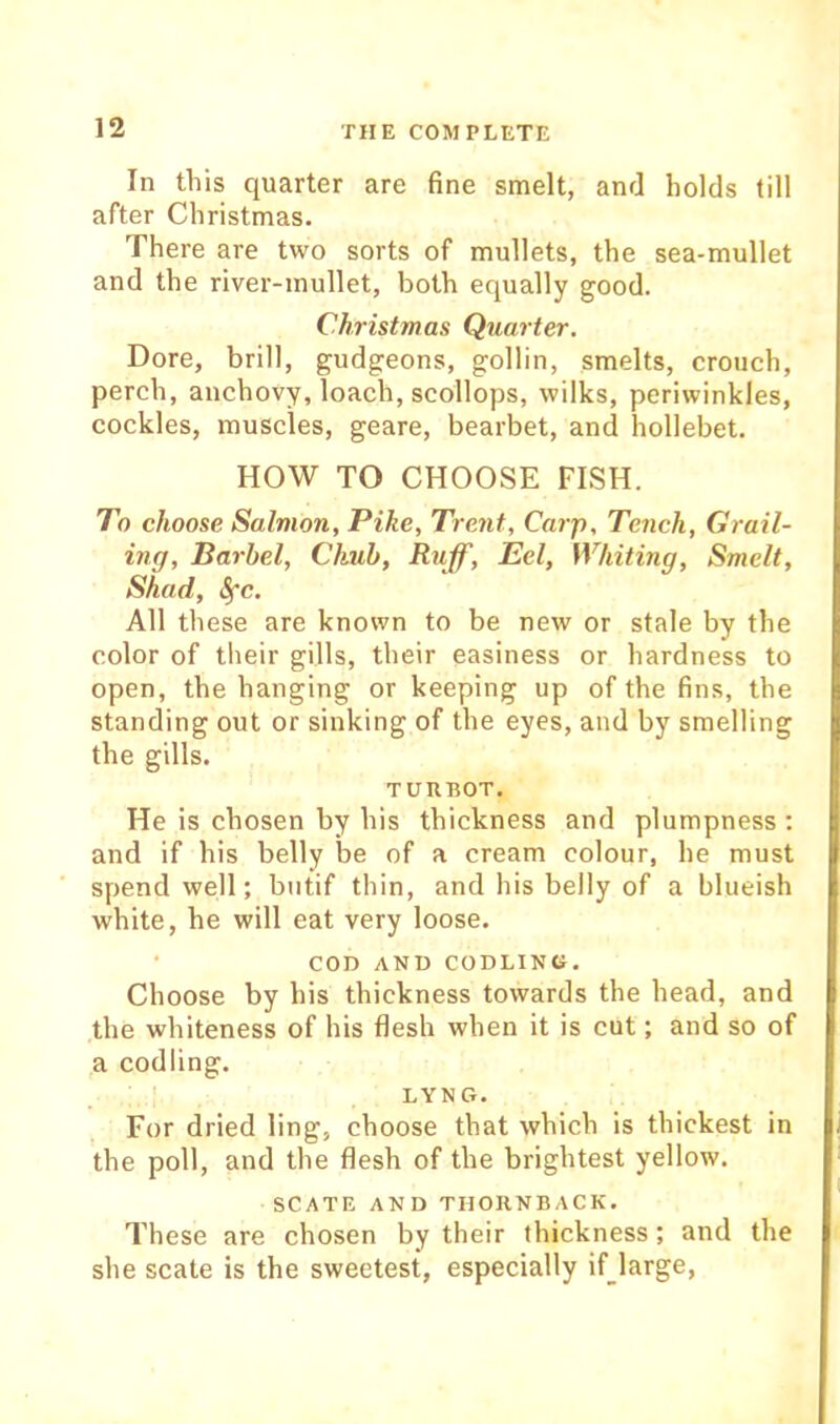 In this quarter are fine smelt, and holds till after Christmas. There are two sorts of mullets, the sea-mullet and the river-mullet, both equally good. Christmas Quarter, Dore, brill, gudgeons, gollin, smelts, crouch, perch, anchovy, loach, scollops, wilks, periwinkles, cockles, muscles, geare, bearbet, and hollebet. HOW TO CHOOSE FISH. To choose Salmon, Pike, Trent, Carp, Tench, CHrail- ing. Barbel, Chub, Ruff, Eel, Whiting, Smelt, Shad, i^c. All these are known to be new or stale by the color of tlieir gills, their easiness or hardness to open, the hanging or keeping up of the fins, the standing out or sinking of the eyes, and by smelling the gills. TURBOT. He is chosen by his thickness and plumpness : and if his belly be of a cream colour, he must spend well; butif thin, and his belly of a blueish white, he will eat very loose. ‘ COD AND CODLING. Choose by his thickness towards the head, and the whiteness of his flesh when it is cut; and so of a codling. ' LYNG. For dried ling, choose that which is thickest in the poll, and the flesh of the brightest yellow. SCATE AND THORNBACK. These are chosen by their thickness; and the she scate is the sweetest, especially if large,