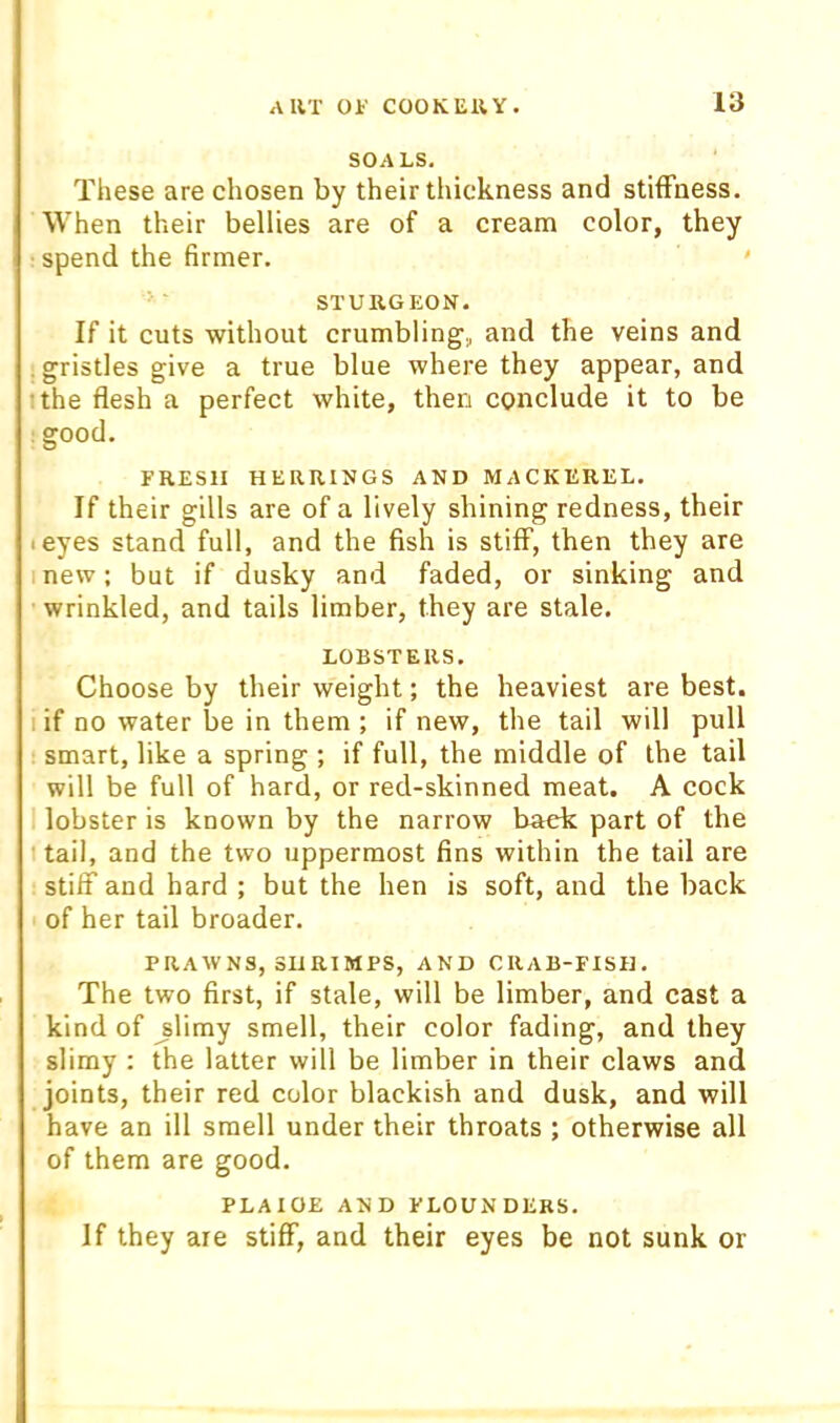 SOALS, These are chosen by their thickness and stiffness. When their bellies are of a cream color, they spend the firmer. ' STURGEON. If it cuts without crumbling, and the veins and . gristles give a true blue where they appear, and ithe flesh a perfect white, then conclude it to be :good. FRESH HERRINGS AND MACKEREL. If their gills are of a lively shining redness, their teyes stand full, and the fish is stiff, then they are mew; but if dusky and faded, or sinking and wrinkled, and tails limber, they are stale. LOBSTERS. Choose by their weight; the heaviest are best. I if no water be in them ; if new, the tail will pull smart, like a spring ; if full, the middle of the tail will be full of hard, or red-skinned meat. A cock 1 lobster is known by the narrow back part of the 1 tail, and the two uppermost fins within the tail are stiff and hard ; but the hen is soft, and the back of her tail broader. PRAWNS, SliRIMPS, AND CRAB-FISH. The two first, if stale, will be limber, and cast a kind of ^limy smell, their color fading, and they slimy ; the latter will be limber in their claws and joints, their red color blackish and dusk, and will have an ill smell under their throats ; otherwise all of them are good. PLAICE AND FLOUNDERS. If they are stiff, and their eyes be not sunk or