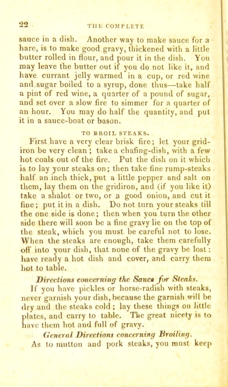TIIK COMI’I^tTE sauce ill a dish. Another way to make sauce for a hare, is to make good gravy, thickened with a little butter rolled in flour, and pour it in the dish. You may leave the butter out if you do not like it, and have currant jelly warmed in a cup, or red wine and sugar boiled to a syrup, done thus—take half a pint of red wine, a quarter of a pound of sugar, and set over a slow fire to simmer for a quarter of an hour. You may do half the quantity, and put it in a sauce-boat or bason. TO BROIL STE.\KS. First have a very clear brisk fire; let your grid- iron be very clean J take a chafing-dish, with a few hot coals out of the fire. Put the dish on it which is to lay your steaks on; then take fine rump-steaks half an inch thick, put a little pepper and salt on them, lay them on the gridiron, and (if you like it) lake a shalot or two, or a good onion, and cut it fine; put it in a dish. Do not turn your steaks till the one side is done; then when you turn the other side there will soon be a fine gravy lie on the top of the steak, which you must be careful not to lose. When the steaks are enough, take them carefully off into your dish, that none of the gravy be lost; have ready a hot dish and cover, and carry them hot to table. Directions concerning the Sauc» for Steaks. If you have pickles or horse-radish with steaks, never garnish your dish, because the garnish will be dry and the steaks cold ; lay these things on little plates, and carry to table. The great nicety is to have them hot and full of gravy. Ccnernl Directions concerning Broiling. As to mutton and pork steaks, you must keep