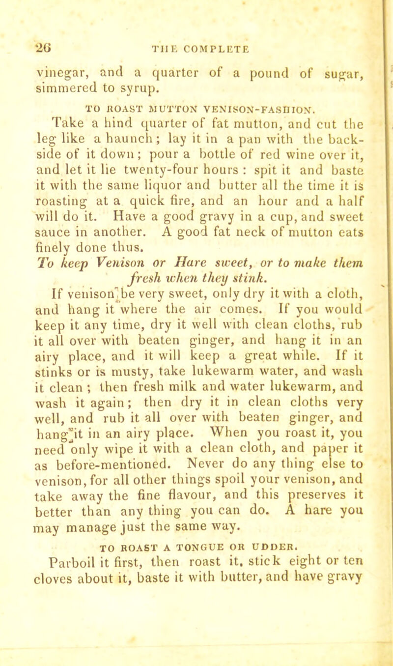 vinegar, and a quarter of a pound of sugar, simmered to syrup. TO ROAST MUTTON VENISON-FASHION. Take a hind quarter of fat mutton, and cut the leg like a haunch; lay it in a pan with the back- side of it down; pour a bottle of red wine over it, and let it lie twenty-four hours ; spit it and baste it with the same liquor and butter all the time it is roasting at a quick fire, and an hour and a half will do it. Have a good gravy in a cup, and sweet sauce in another. A good fat neck of mutton eats finely done thus. To keep Venison or Hare siceet, or to make them fresh ichen they stink. If venison’’be very sweet, only dry it with a cloth, and hang it where the air comes. If you would keep it any time, dry it well with clean cloths, rub it all over with beaten ginger, and hang it in an airy place, and it will keep a great while. If it stinks or is musty, take lukewarm water, and wash it clean ; then fresh milk and water lukewarm, and wash it again; then dry it in clean cloths very well, and rub it all over with beaten ginger, and hangjt in an airy place. When you roast it, you need only wipe it with a clean cloth, and paper it as before-mentioned. Never do any thing else to venison, for all other things spoil your venison, and take away the fine flavour, and this preserves it better than any thing you can do. A hare you may manage just the same way. TO ROAST A TONGUE OR UDDER. Parboil it first, then roast it. stick eight or ten cloves about it, baste it with butter, and have gravy