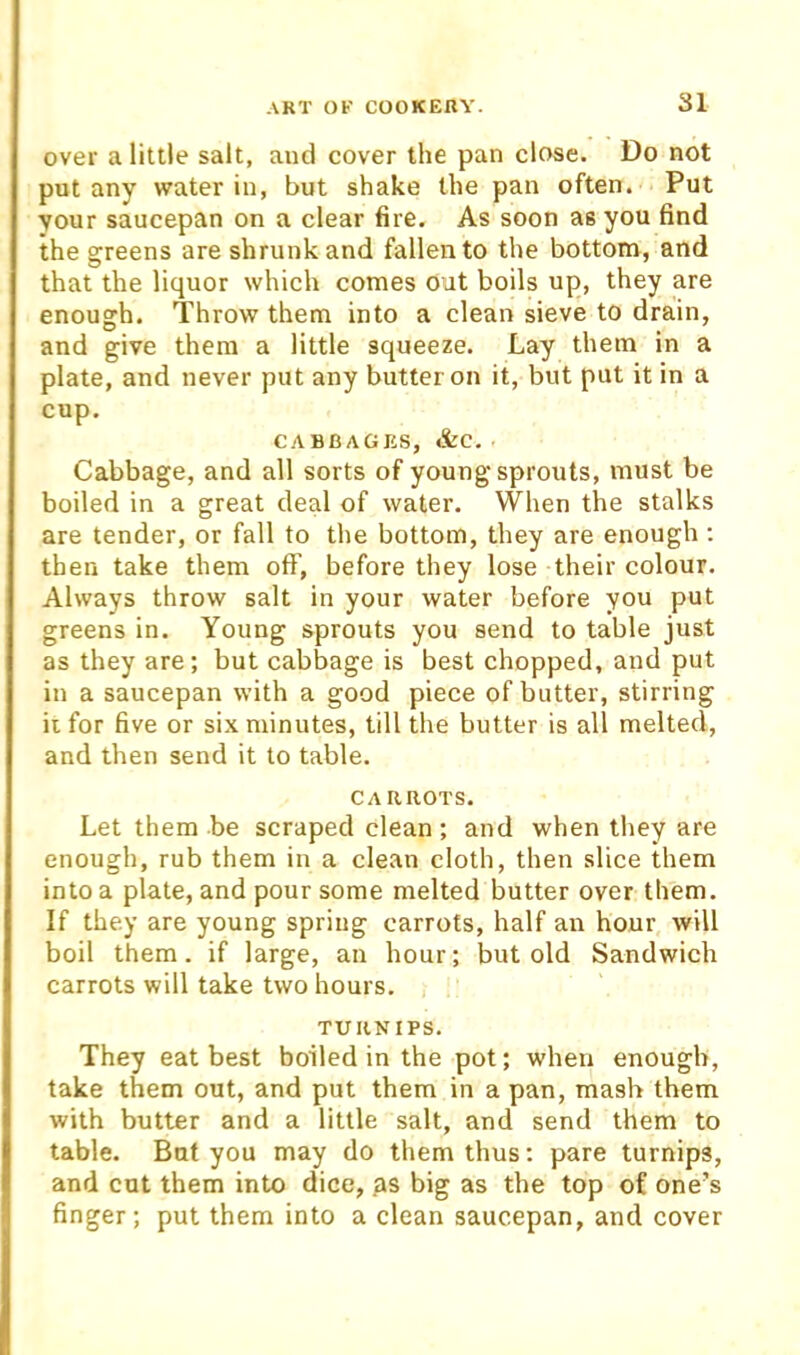 over a little salt, and cover the pan close. Do not pot any water in, but shake the pan often. Put your saucepan on a clear fire. As soon as you find the greens are shrunk and fallen to the bottom, and that the liquor which comes out boils up, they are enough. Throw them into a clean sieve to drain, and give them a little squeeze. Lay them in a plate, and never put any butter on it, but put it in a cup. C.-V BRACKS, &c. Cabbage, and all sorts of young sprouts, must be boiled in a great deal of water. When the stalks are tender, or fall to the bottom, they are enough: then take them off, before they lose their colour. Always throw salt in your water before you put greens in. Young sprouts you send to table just as they are; but cabbage is best chopped, and put in a saucepan with a good piece of butter, stirring ii for five or six minutes, till the butter is all melted, and then send it to table. CARROTS. Let them be scraped clean; and when tliey are enough, rub them in a clean cloth, then slice them into a plate, and pour some melted butter over them. If they are young spring carrots, half an hour will boil them, if large, an hour; but old Sandwich carrots will take two hours. TURNIPS. They eat best boiled in the pot; when enough, take them out, and put them in a pan, mash them with butter and a little salt, and send them to table. But you may do them thus; pare turnips, and cut them into dice, as big as the top of one’s finger; put them into a clean saucepan, and cover