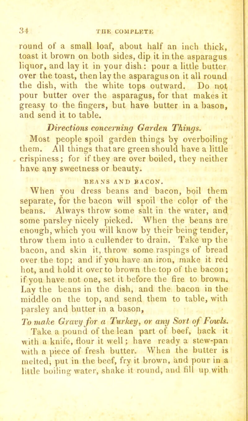 round of a small loaf, about half an inch thick, toast it brown on both sides, dip it in the asparagus liquor, and lay it in your dish: pour a little butter over the toast, then lay the asparagus on it all round the dish, with the white tops outward. Do not pour butter over the asparagus, for that makes it greasy to the fingers, but have butter in a bason, and send it to table. Directions concerning Garden Things. Most people spoil garden things by overboiling them. All things thatare green should have a little , crispiness; for if they are over boiled, they neither have any sweetness or beauty. BEANS AND BACON. When you dress beans and bacon, boil them separate, for the bacon will spoil the color of the beans. Always throw some salt in the water, and some parsley nicely picked. When the beans are enough, which you will know by their being tender, throw them into a cullender to drain. Take up the bacon, and skin it, throw some raspings of bread over the top; and if you have an iron, make it red hot, and hold it over to brown the top of the bacon; if you have not one, set it before the fire to brown. Lay the beans in the dish, and the bacon in the middle on the top, and send them to table, with parsley and butter in a bason, To make Gravy for a Turkey, or any Sort of Fowls. Take a pound of the lean part of beef, hack it with a knife, flour it well; have ready a stew-pan with a piece of fresh butter. When the butter is melted, put in the beef, fry it brown, and pour in a little boiling water, shake it round, and fill up with