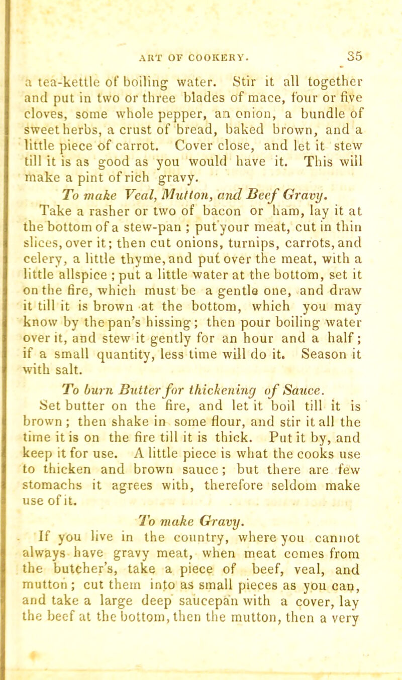 a tea-kettle of boiling water. Stir it all together and put in two or three blades of mace, four or five cloves, some whole pepper, an onion, a bundle of sweet herbs, a crust of bread, baked brown, and a little piece of carrot. Cover close, and let it stew till it is as good as you would have it. This will make a pint of rich gravy. To make Veal, Mutton, and Beef Gravy. Take a rasher or two of bacon or ham, lay it at the bottom of a stew-pan ; put'your meat, cut in thin slices,over it; then cut onions, turnips, carrots,and celery, a little thyme, and put over the meat, with a little allspice ; put a little water at the bottom, set it on the fire, which must be a gentle one, and draw it till it is brown at the bottom, which you may know by the pan’s hissing; then pour boiling water over it, and stew it gently for an hour and a half; if a small quantity, less time will do it. Season it with salt. To burn Butter for thickening of Sauce. Set butter on the fire, and let it boil till it is brown; then shake in some flour, and stir it all the time it is on the fire till it is thick. Put it by, and keep it for use. A little piece is what the cooks use to thicken and brown sauce; but there are few stomachs it agrees with, therefore seldom make use of it. To make Gravy. If you live in the country, where you cannot always have gravy meat, when meat comes from the butcher’s, take a piece of beef, veal, and mutton ; cut them into as small pieces as you can, and take a large deep saucepan with a cover, lay the beef at the bottom, then the mutton, then a very