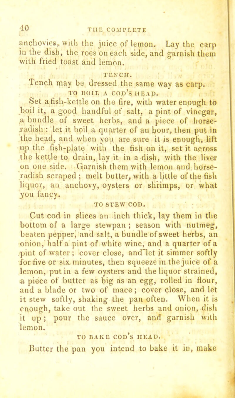 anchovies, with the juice of lemon. Lay the carp in the dish, the roes on each side, and garnish them with fried toast and lemon. TENCH. Tench may be dressed the same way as carp. TO BOIL A cod’s HEAD. Set a fish-kettle on the fire, with water enough to boil it, a good handful of salt, a pint of vinegar, a bundle of sweet herbs, and a piece of horse- jadish : let it boil a quarter of an hour, then put in the head, and when you are sure it is enough, lift up the fish-plate with the fish on it, set it a.eross the kettle to drain, lay it in a dish, with the liver on one side. Garnish them with lemon and horse- radish scraped ; melt butter, with a little of the fish liquor, an anchovy, oysters or shrimps, or what you fancy. TO STEW COD. Cut cod in slices an inch thick, lay them in the bottom of a large stewpan ; season with nutmeg, beaten pepper, and salt, a bundle of sweet herbs, an onion, half a pint of white wine, and a quarter of a pint of water ; cover close, and~let it simmer softly for five or six minutes, then squeeze in the juice of a lemon, put in a few oysters and the liquor strained, a piece of butter as big as an egg, rolled in flour, and a blade or two of mace; cover close, and let it stew softly, shaking the pan often. When it is enough, take out the sweet herbs and onion, dish it up; pour the sauce over, and garnish with lemon. TO BAKE cod’s HEAD. Butter the pan you intend to bake it in, make