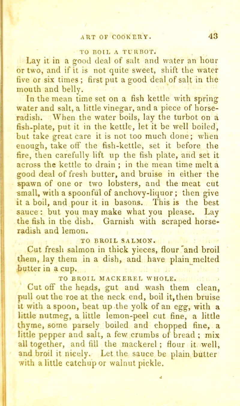 TO BOIL A TL RBOT. Lay it in a good deal of salt and water an hour or two, and if it is not quite sweet, shift the water five or six times ; first put a good deal of salt in the mouth and belly. In the mean time set on a fish kettle with spring water and salt, a little vinegar, and a piece of horse- radish. When the water boils, lay the turbot on a fish-plate, put it in the kettle, let it be well boiled, but take great care it is not too much done; when enough, take off the fish-kettle, set it before the fire, then carefully lift up the fish plate, and set it across the kettle to drain ; in the mean time melt a good deal of fresh butter, and bruise in either the spawn of one or two lobsters, and the meat cut small, with a spoonful of anchovy-liquor; then give it a boil, and pour it in basons. This is the best sauce; but you may make what you please. Lay the fish in the dish. Garnish with scraped horse- radish and lemon. TO BROIL SALMON. Cut fresh salmon in thick yieces, flour and broil them, lay them in a dish, and have plain melted butter in a cup. TO BROIL MACKEREL WHOLE. Cut off the heads, gut and wash them clean, pull out the roe at the neck end, boil it, then bruise it with a spoon, beat up the yolk of an egg, with a !| little nutmeg, a little lemon-peel cut fine, a little I thyme, some parsely boiled and chopped fine, a I little pepper and salt, a few crumbs of bread ; mix ! all together, and fill the mackerel ; flour it well, I and broil it nicely. Let the sauce be plain butter I with a little catchup or walnut pickle.