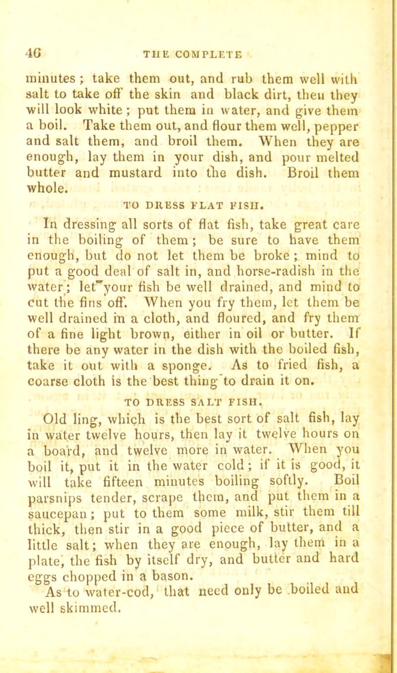 minutes; take them out, and rub them well with salt to take ofF the skin and black dirt, then they will look white ; put them in water, and give them a boil. Take them out, and flour them well, pepper and salt them, and broil them. When they are enough, lay them in your dish, and pour melted butter and mustard into the dish. Broil them whole. TO DllESS ELAT PISII. In dressing all sorts of flat fish, take great care in the boiling of them; be sure to have them enough, but do not let them be broke ; mind to put a good deal of salt in, and horse-radish in the water ; let^your fish be well drained, and mind to cut the fins off. When you fry them, let them be well drained in a cloth, and floured, and fry them of a fine light brown, either in oil or butter. If there be any water in the dish with the boiled fish, take it out with a sponge. As to fried fish, a coarse cloth is the best thing’to drain it on. TO DRESS SALT FISH. Old ling, which is the best sort of salt fish, lay in water twelve hours, then lay it twelve hours on a board, and twelve more in water. When you boil it, put it in the water cold; if it is good, it will take fifteen minutes boiling softly. Boil parsnips tender, scrape them, and put them in a saucepan; put to them some milk, stir them till thick, then stir in a good piece of butter, and a little salt; when they are enough, lay them in a plate, the fish by itself dry, and butter and hard eggs chopped in a bason. As to water-cod, that need only be boiled and well skimmed.