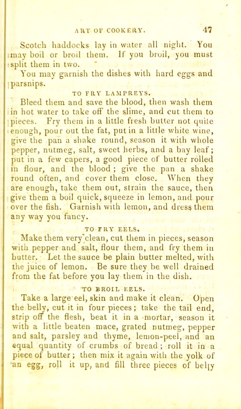 Scotch haddocks lay in water all nig^ht. You iniay boil or broil them. It' you broil, you must ■split them in two. You may garnish the dishes with hard eggs and ] parsnips. TO FRY LAMPREYS. Bleed them and save the blood, then wash them I in hot water to take off the slime, and cut them to ] pieces. Fry them in a little fresh butter not quite I enough, pour out the fat, put in a little white wine, give the pan a shake round, season it with whole pepper, nutmeg, salt, sweet herbs, and a bay leaf; put in a few capers, a good piece of butter rolled in flour, and the blood ; give the pan a shake round often, and cover them close. When they are enough, take them out, strain the sauce, then give them a boil quick, squeeze in lemon, and pour over the fish. Garnish with lemon, and dress them any way you fancy. TO TRY EELS. Make them very’clean, cut them in pieces, season with pepper and salt, flour them, and fry them in butter. Let the sauce be plain butter melted, with the juice of lemon. Be sure they be well drained from the fat before you lay them in the dish. TO BROIL EELS. Take a large eel, skin and make it clean. Open the belly, cut it in four pieces; take the tail end, strip off the flesh, beat it in a mortar, season it with a little beaten mace, grated nutmeg, pepper and salt, parsley and thyme, lemon-peel, and an equal quantity of crumbs of bread ; roll it in a piece of butter; then mix it again with the yolk of 'an egg, roll it up, and fill three pieces of bel[y