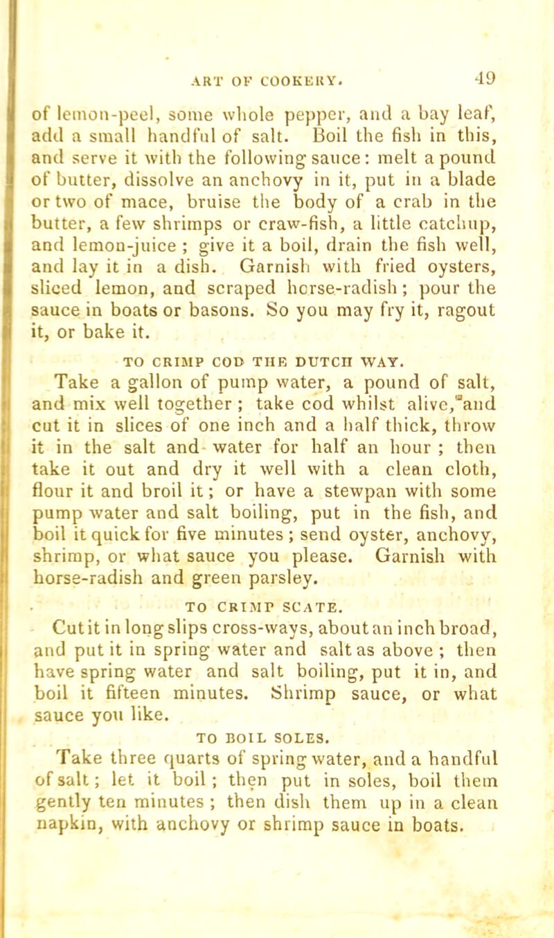 of lemon-peel, some whole pepper, and a bay leaf, add a small handful of salt. Boil the fish in this, and serve it with the following sauce; melt a pound of butter, dissolve an anchovy in it, put in a blade or two of mace, bruise the body of a crab in the butter, a few shrimps or craw-fish, a little catchup, and lemon-juice ; give it a boil, drain the fish well, and lay it in a dish. Garnish with fried oysters, sliced lemon, and scraped horse-radish; pour the sauce in boats or basons. So you may fry it, ragout it, or bake it. TO CRIMP coo THE DUTCH WAY. Take a gallon of pump water, a pound of salt, and mix well together ; take cod whilst alive,“and cut it in slices of one inch and a half thick, throw it in the salt and- water for half an hour ; then take it out and dry it well with a clean cloth, flour it and broil it; or have a stewpan with some pump water and salt boiling, put in the fish, and boil it quick for five minutes ; send oyster, anchovy, shrimp, or what sauce you please. Garnish with horse-radish and green parsley. TO CRIMP SCATE. ! Cut it in long slips cross-ways, about an inch broad, j and put it in spring water and salt as above ; then have spring water and salt boiling, put it in, and boil it fifteen minutes. Shrimp sauce, or what sauce you like. TO BOIL SOLES. Take three quarts of spring water, and a handful of salt; let it boil; then put in soles, boil them gently ten minutes ; then dish them up in a clean napkin, with anchovy or shrimp sauce in boats.