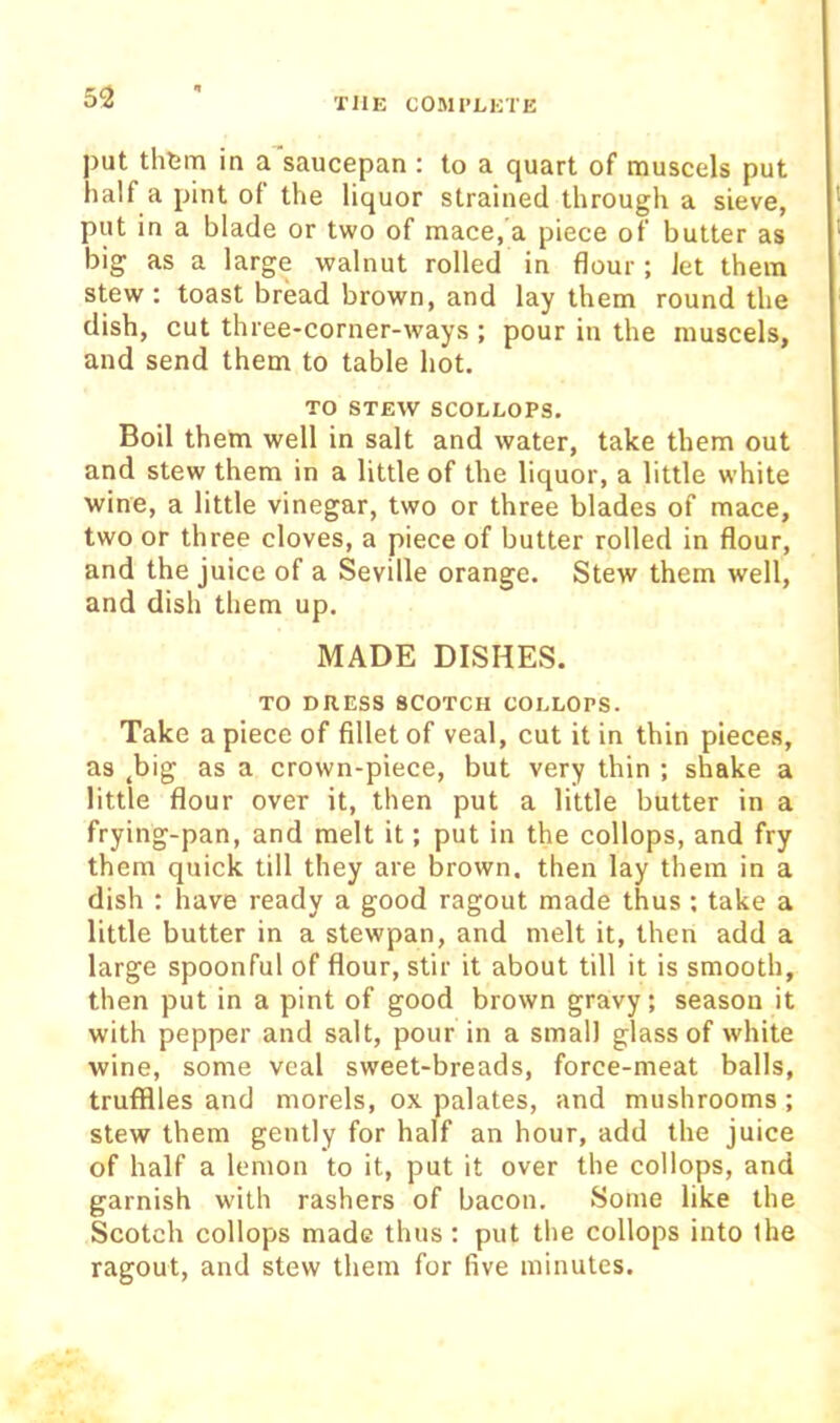 5<2 put thtm in a saucepan : to a quart of muscels put half a pint of the liquor strained through a sieve, put in a blade or two of mace,'a piece of butter as big as a large walnut rolled in flour ; Jet them stew : toast bread brown, and lay them round the dish, cut three-corner-ways ; pour in the muscels, and send them to table hot. TO STEW SCOLLOPS. Boil them well in salt and water, take them out and stew them in a little of the liquor, a little white wine, a little vinegar, two or three blades of mace, two or three cloves, a piece of butter rolled in flour, and the juice of a Seville orange. Stew them well, and dish them up. MADE DISHES. TO DRESS SCOTCH COLLOPS. Take a piece of fillet of veal, cut it in thin pieces, as ^big as a crown-piece, but very thin ; shake a little flour over it, then put a little butter in a frying-pan, and melt it; put in the collops, and fry them quick till they are brown, then lay them in a dish : have ready a good ragout made thus; take a little butter in a stewpan, and melt it, then add a large spoonful of flour, stir it about till it is smooth, then put in a pint of good brown gravy; season it with pepper and salt, pour in a small glass of white wine, some veal sweet-breads, force-meat balls, trufflles and morels, ox palates, and mushrooms ; stew them gently for half an hour, add the juice of half a lemon to it, put it over the collops, and garnish with rashers of bacon. Some like the Scotch collops made thus : put the collops into ihe ragout, and stew them for five minutes.