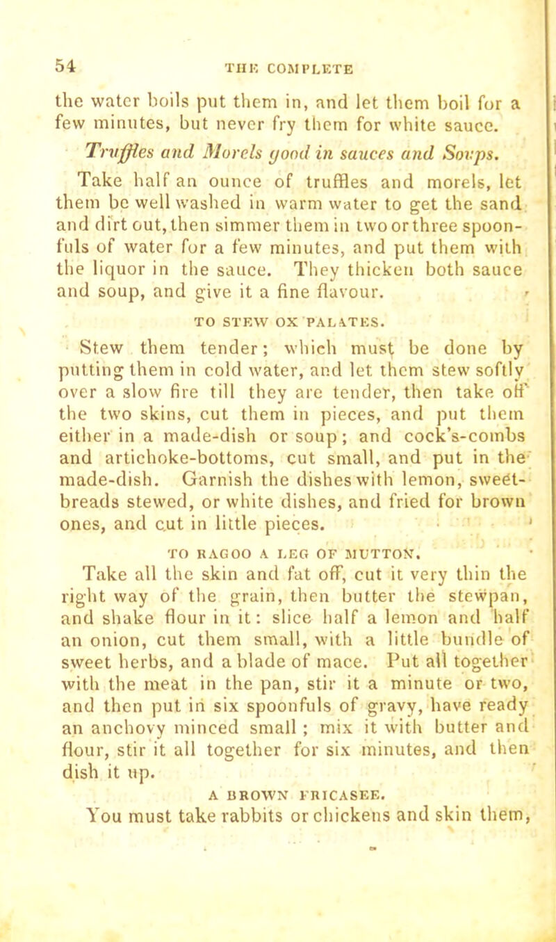 the water boils put them in, and let them boil for a few minutes, but never fry them for white sauce. Tnijffles and Morels yond in sauces and Soups. Take half an ounce of truffles and morels, let them be well washed in warm water to get the sand and dfrt out, then simmer them in two or three spoon- fuls of water for a few minutes, and put them with the liquor in the sauce. They thicken both sauce and soup, and give it a fine flavour. TO STEW ox PALATES. Stew them tender; which must be done by putting them in cold water, and let them stew softly over a slow fire till they are tender, then take olf’ the two skins, cut them in pieces, and put them either in a made-dish or soup; and cock’s-combs and artichoke-bottoms, cut small, and put in the made-dish. Garnish the dishes with lemon, sweet- breads stewed, or white dishes, and fried for brown ones, and c.ut in little pieces. ' TO RAGOO A LEG OF MUTTON. Take all the skin and fat off, cut it very thin the right way of the grain, then butter the stewpan, and shake flour in it: slice half a lemon and half an onion, cut them small, with a little bundle of sweet herbs, and a blade of mace. Put all together- with the meat in the pan, stir it a minute or two, and then put iri six spoonfuls of gravy, have ready an anchovy minced small ; mix it with butter and flour, stir it all together for six minutes, and then dish it up. A DROWN FRICASEE. You must take rabbits or chickens and skin them,