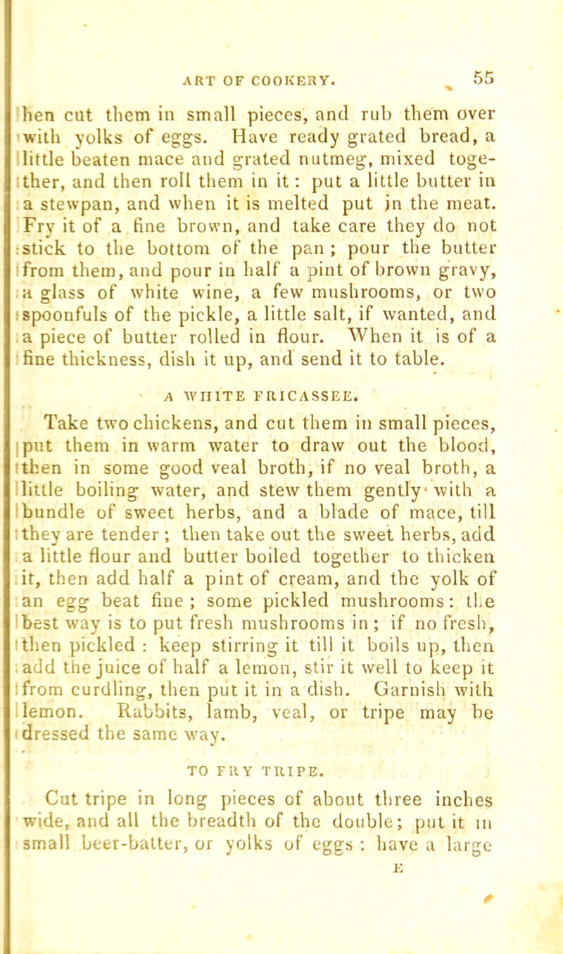 hen cut them in small pieces, and rub them over 'with yolks of eggs. Have ready grated bread, a llittle beaten mace and grated nutmeg, mixed toge- Ither, and then roll them in it: put a little butter in a stewpan, and when it is melted put in the meat. Fry it of a fine brown, and take care they do not :stick to the bottom of the pan ; pour the butter Ifrom them, and pour in half a pint of brown gravy, a glass of white wine, a few mushrooms, or two I spoonfuls of the pickle, a little salt, if wanted, and a piece of butter rolled in flour. When it is of a fine thickness, dish it up, and send it to table. A 'WHITE FRICASSEE. Take two chickens, and cut them in small pieces, I put them in warm water to draw out the blood, tthen in some good veal broth, if no veal broth, a llittle boiling water, and stew them gently'with a I bundle of sweet herbs, and a blade of mace, till I they are tender ; then take out the sweet herbs, add a little flour and butler boiled together to thicken it, then add half a pint of cream, and the yolk of an egg beat fine; some pickled mushrooms; the Ibest way is to put fresh mushrooms in ; if no fresh, ithen pickled ; keep stirring it till it boils up, then add the juice of half a lemon, stir it well to keep it Ifrom curdling, then put it in a dish. Garnish with llemon. Rabbits, lamb, veal, or tripe may be I dressed the same way. TO FRY TRIPE. Cut tripe in long pieces of about three inches wide, and all the breadth of the double; put it in small beer-batter, or yolks of eggs ; have a large