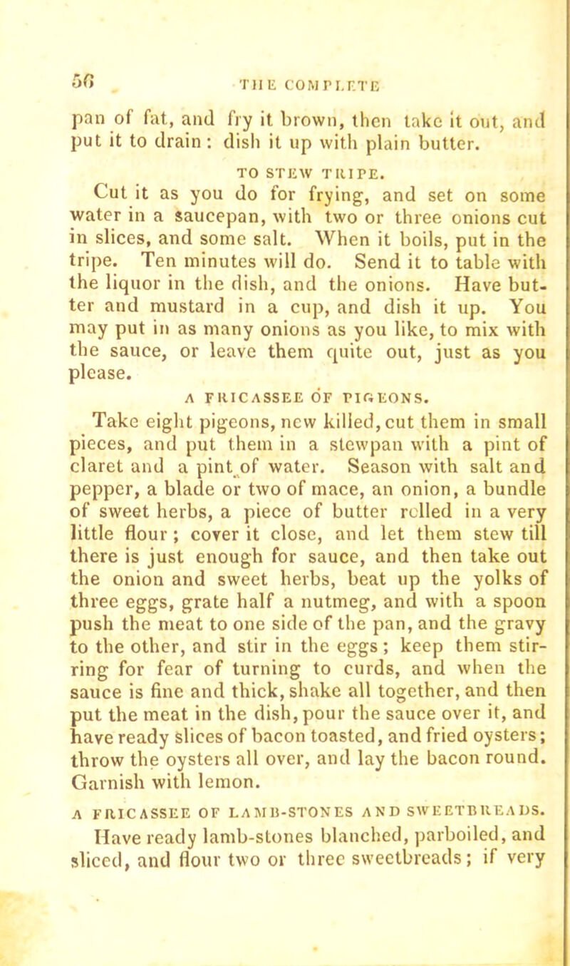 50 THE COMri.r.TE pan of fat, and fry it brown, then take it out, and put it to drain; disli it up with plain butter. TO STEW TRIPE. Cut it as you do for frying, and set on some water in a saucepan, with two or three onions cut in slices, and some salt. When it boils, put in the tripe. Ten minutes will do. Send it to table with the liquor in the dish, and the onions. Have but- ter and mustard in a cup, and dish it up. You may put in as many onions as you like, to mix with the sauce, or leave them quite out, just as you please. A FRICASSEE OF PIOEONS. Take eight pigeons, new killed, cut them in small pieces, and put them in a stewpan with a pint of claret and a pint of water. Season with salt and pepper, a blade or two of mace, an onion, a bundle of sweet herbs, a piece of butter relied in a very little flour; cover it close, and let them stew till there is just enough for sauce, and then take out the onion and sweet herbs, beat up the yolks of thi'ee eggs, grate half a nutmeg, and with a spoon push the meat to one side of the pan, and the gravy to the other, and stir in the eggs; keep them stir- ring for fear of turning to curds, and when the sauce is fine and thick, shake all together, and then put the meat in the dish, pour the sauce over it, and have ready slices of bacon toasted, and fried oysters; throw the oysters all over, and lay the bacon round. Garnish with lemon. A FRICASSEE OF LAMII-STONES A N D SW EETB RE A US. Have ready lamb-stones blanched, parboiled, and sliced, and flour two or three sweetbreads; if very