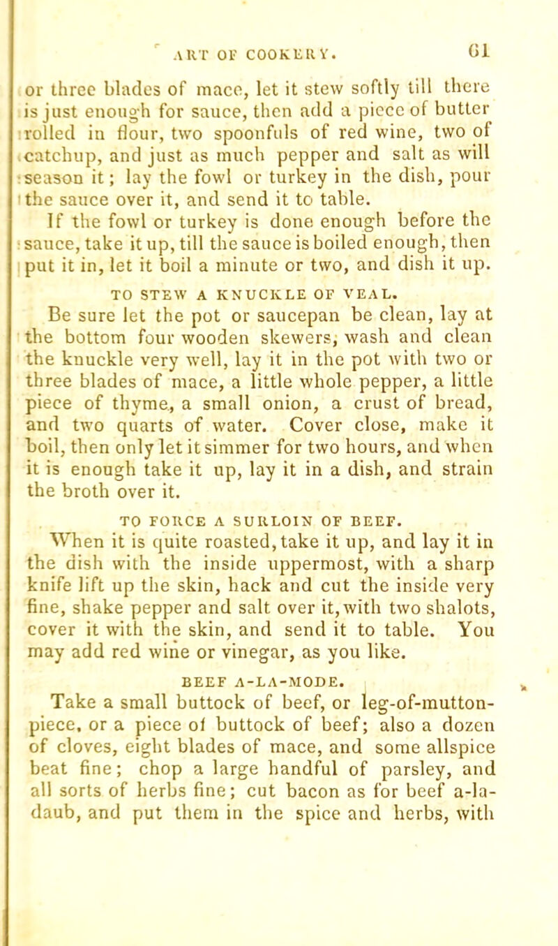 G1 or three blades of mace, let it stew softly till there is just enough for sauce, then add a piece of butter irolled in flour, two spoonfuls of red wine, two of catchup, and just as much pepper and salt as will :season it; lay the fowl or turkey in the dish, pour I the sauce over it, and send it to table. If the fowl or turkey is done enough before the •sauce, take it up, till the sauce is boiled enough, then put it in, let it boil a minute or two, and dish it up. TO STEW A KNUCKLE OF VEAL. Be sure let the pot or saucepan be clean, lay at the bottom four wooden skewers, wash and clean the knuckle very well, lay it in the pot with two or three blades of mace, a little whole pepper, a little piece of thyme, a small onion, a crust of bread, and two quarts of water. Cover close, make it boil, then only let it simmer for two hours, and when it is enough take it up, lay it in a dish, and strain the broth over it. TO FORCE A SURLOIN OF BEEF. When it is quite roasted, take it up, and lay it in the dish with the inside uppermost, with a sharp knife lift up the skin, hack and cut the inside very fine, shake pepper and salt over it, with two shalots, cover it with the skin, and send it to table. You may add red wine or vinegar, as you like. BEEF A-LA-MODE. Take a small buttock of beef, or leg-of-mutton- piece. or a piece ol buttock of beef; also a dozen of cloves, eight blades of mace, and some allspice beat fine; chop a large handful of parsley, and all sorts of herbs fine; cut bacon as for beef a-la- daub, and put them in the spice and herbs, with