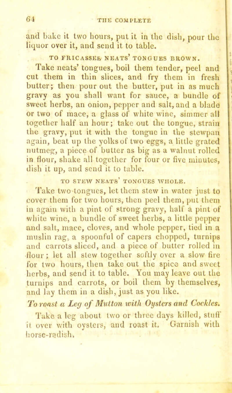 and bake it two hours, put it in the dish, pour the liquor over it, and send it to table. TO FRICASSEE NEATs’TONG UES BROWN. Take neats’ tongues, boil them tender, peel and cut them in thin slices, and fry them in fresh butter; then pour out the butter, put in as much gravy as you shall want for sauce, a bundle of sweet herbs, an onion, pepper and salt, and a blade or two of mace, a glass of white wine, simmer all together half an hour; take out the tongue, strain the gravy, put it with the tongue in the stewpan again, beat up the yolks of two eggs, a little grated nutmeg, a piece of butter as big as a walnut rolled in flour, shake all together for four or five minutes, dish it up, and send it to table. TO STEW neats’ tongues WHOLE. Take two tongues, let them stew in water just to cover them for two hours, then peel them, put them in again with a pint of strong gravy, half a pint of white wine, a bundle of sweet herbs, a little pepper and salt, mace, cloves, and whole pepper, tied in a muslin rag, a spoonful of capers chopped, turnips and carrots sliced, and a piece of butter rolled in flour; let all slew together softly over a slow fire for two hours, then take out the spice and sweet herbs, and send it to table. You may leave out the turnips and carrots, or boil them by themselves, and lay them in a dish, just as you like. To roast a Leg of Mutton with Oysters and Cockles. Take a leg about two or three days killed, stuft’ it over with oysters, and roast it. Garnish with horse-radish.