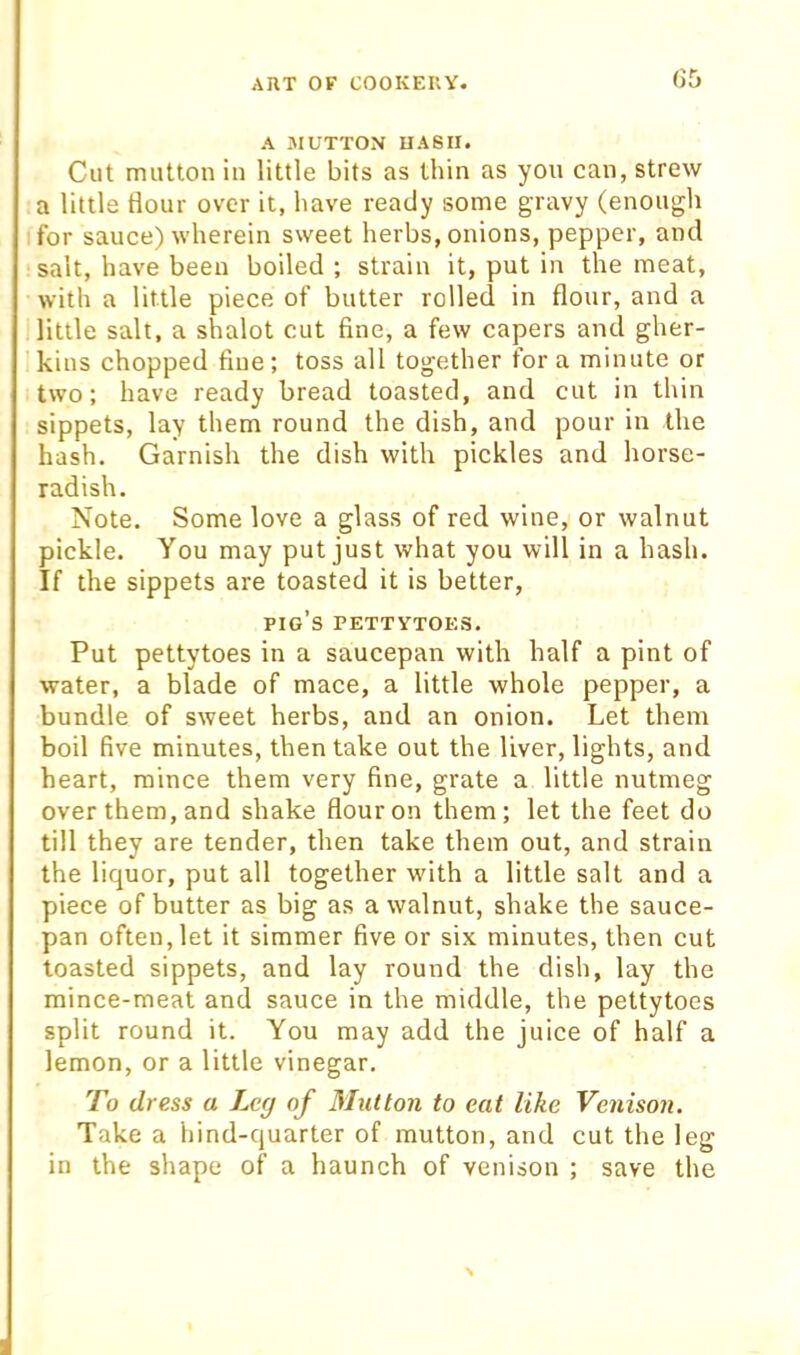 (55 A MUTTON HASH. Cut mutton in little bits as thin as you can, strew a little Hour over it, have ready some gravy (enough I for sauce) wherein sweet herbs, onions, pepper, and salt, have been boiled ; strain it, put in the meat, with a little piece of butter rolled in flour, and a little salt, a shalot cut fine, a few capers and gher- kins chopped fine; toss all together for a minute or two; have ready bread toasted, and cut in thin sippets, lay them round the dish, and pour in the hash. Garnish the dish with pickles and horse- radish. Note. Some love a glass of red wine, or walnut pickle. You may put just what you will in a hash. If the sippets are toasted it is better, pig’s pettytoes. Put pettytoes in a saucepan with half a pint of water, a blade of mace, a little whole pepper, a bundle of sweet herbs, and an onion. Let them boil five minutes, then take out the liver, lights, and heart, mince them very fine, grate a little nutmeg over them, and shake flour on them; let the feet do till they are tender, then take them out, and strain the liquor, put all together with a little salt and a piece of butter as big as a walnut, shake the sauce- pan often, let it simmer five or six minutes, then cut toasted sippets, and lay round the dish, lay the mince-meat and sauce in the middle, the pettytoes split round it. You may add the juice of half a lemon, or a little vinegar. To dress a Leg of Mutton to eat like Venison. Take a hind-quarter of mutton, and cut the leg in the shape of a haunch of venison ; save the