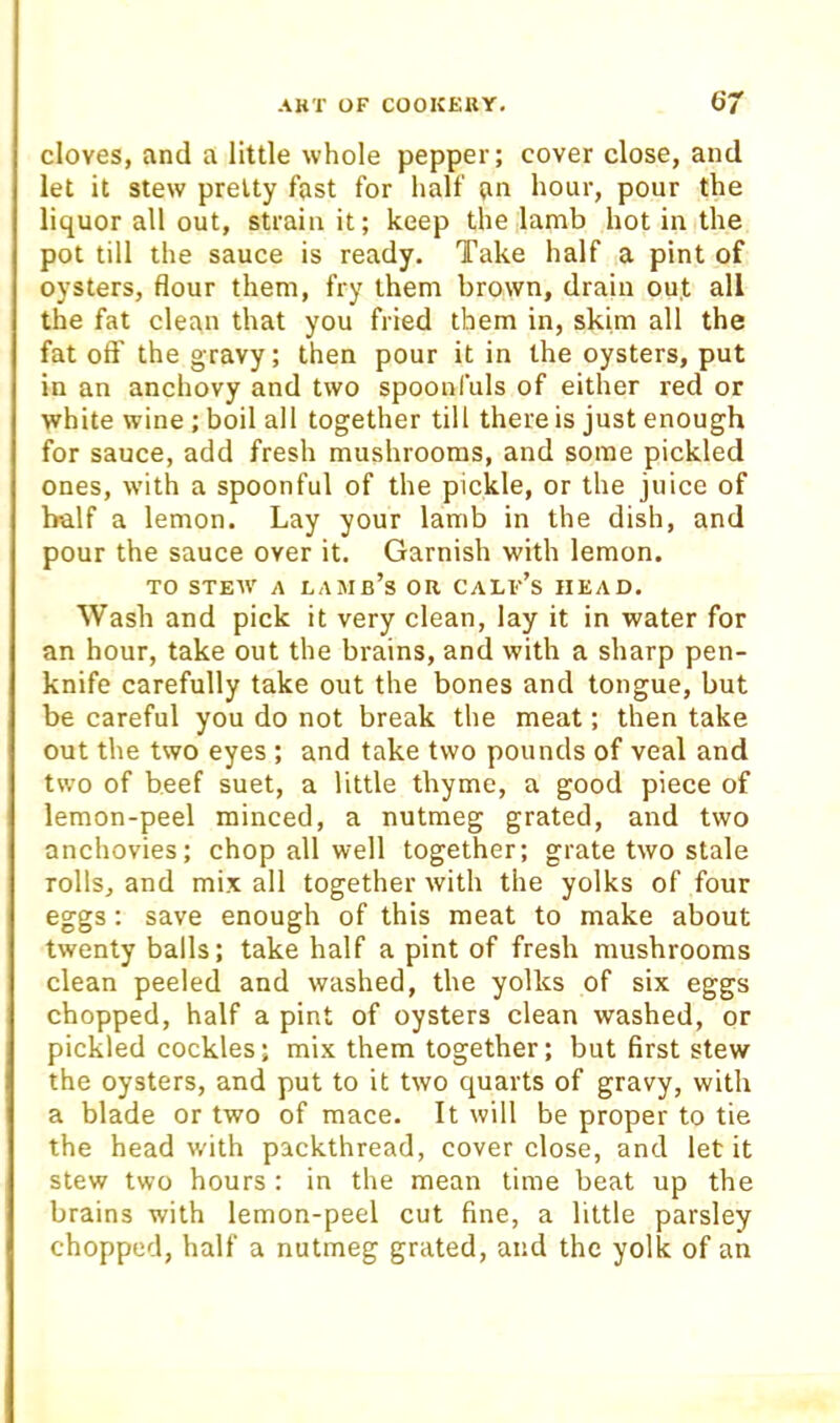 cloves, and a little whole pepper; cover close, and let it stew pretty fast for half an hour, pour the liquor all out, strain it; keep the lamb hot in the pot till the sauce is ready. Take half a pint of oysters, flour them, fry them brown, drain out all the fat clean that you fried them in, skim all the fat oft' the gravy; then pour it in the oysters, put in an anchovy and two spoonfuls of either red or white wine ; boil all together till there is just enough for sauce, add fresh mushrooms, and some pickled ones, with a spoonful of the pickle, or the juice of half a lemon. Lay your lamb in the dish, and pour the sauce over it. Garnish with lemon. TO STEW A lamb’s OR CALf’s HEAD. Wash and pick it very clean, lay it in water for an hour, take out the brains, and with a sharp pen- knife carefully take out the bones and tongue, but be careful you do not break the meat; then take out the two eyes ; and take two pounds of veal and two of beef suet, a little thyme, a good piece of lemon-peel minced, a nutmeg grated, and two anchovies; chop all well together; grate two stale rolls, and mix all together with the yolks of four eggs: save enough of this meat to make about twenty balls; take half a pint of fresh mushrooms clean peeled and washed, the yolks of six eggs chopped, half a pint of oysters clean washed, or pickled cockles; mix them together; but first stew the oysters, and put to it two quarts of gravy, with a blade or two of mace. It will be proper to tie the head with packthread, cover close, and let it stew two hours : in the mean time beat up the brains with lemon-peel cut fine, a little parsley chopped, half a nutmeg grated, and the yolk of an