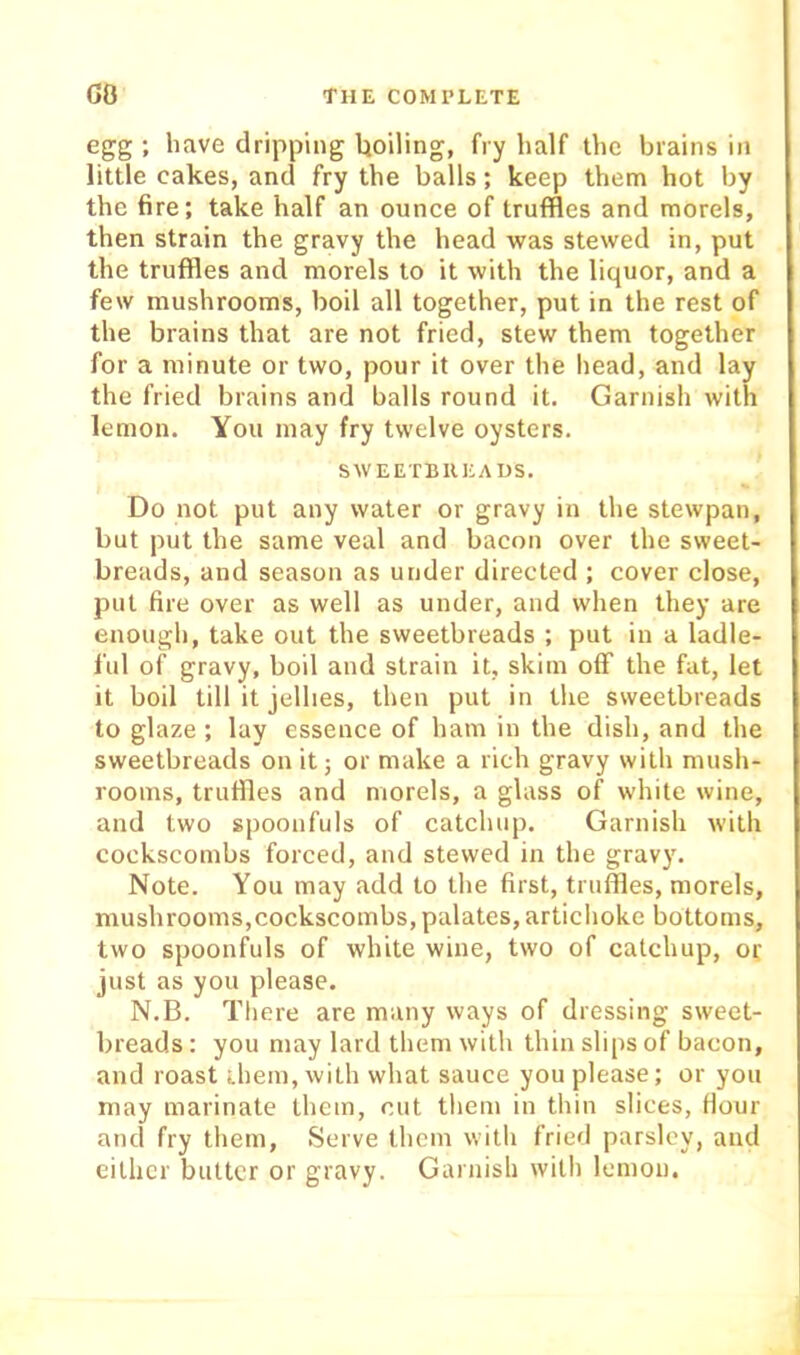 egg ; have dripping Uoiling, fry half the brains in little cakes, and fry the balls; keep them hot by the fire; take half an ounce of truffles and morels, then strain the gravy the head was stewed in, put the truffles and morels to it with the liquor, and a few mushrooms, boil all together, put in the rest of the brains that are not fried, stew them together for a minute or two, pour it over the head, and lay the fried brains and balls round it. Garnish with lemon. You may fry twelve oysters. SWEETBUEAUS. Do not put any water or gravy in the stewpan, but put the same veal and bacon over the sweet- breads, and season as under directed ; cover close, put fire over as well as under, and when they are enough, take out the sweetbreads ; put in a ladle- I'ul of gravy, boil and strain it, skim off the fat, let it boil till it jellies, then put in the sweetbreads to glaze ; lay essence of ham in the dish, and the sweetbreads on it 5 or make a rich gravy with mush- rooms, truffles and morels, a glass of white wine, and two spoonfuls of catchup. Garnish with cockscombs forced, and stewed in the gravy. Note. You may add to the first, truffles, morels, mushrooms,cockscombs, palates, artichoke bottoms, two spoonfuls of white wine, two of catchup, or just as you please. N.B. There are many ways of dressing sweet- breads : you may lard them with thin sli[)s of bacon, and roast them, with what sauce you please; or you may marinate them, cut them in thin slices, Hour and fry them. Serve them with fried parsley, and cither butter or gravy. Garnish with lemon.
