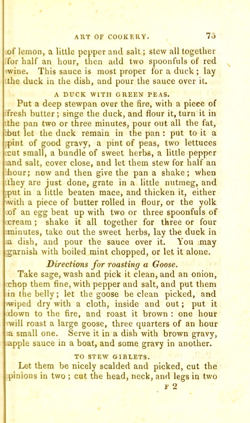 lo of lemon, a little pepper and salt; stew all together for half an hour, then add two spoonfuls of red 'Tvine. This sauce is most proper for a duck ; lay •.the duck in the dish, and pour the sauce over it. A DUCK WITH GREEN PEAS. Put a deep stewpan over the fire, with a piece of •fresh butter; smge the duck, and flour it, turn it in :the pan two or three minutes, pour out all the fat, d>ut let the duck remain in the pan ; put to it a :pint of good gravy, a pint of peas, two lettuces ccut small, a bundle of sweet herbs, a little pepper and salt, cover close, and let them stew for half an hour; now and then give the pan a shake; when •they are just done, grate in a little nutmeg, and ;.put in a little beaten mace, and thicken it, either Avith a piece of butter rolled in flour, or the yolk cof an egg beat up with two or three spoonfuls of ccreara; shake it all together for three or four :minutes, take out the sweet herbs, lay the duck in .a dish, and pour the sauce over it. You may garnish with boiled mint chopped, or let it alone. Directions for roasting a Goose. Take sage, wash and pick it clean, and an onion, cchop them fine, with pepper and salt, and put them in the belly; let the goose be clean picked, and wiped dry with a cloth, inside and out; put it xlown to the fire, and roast it brown : one hour -■will roast a large goose, three quarters of an hour a small one. Serve it in a dish with brown gravy, apple sauce in a boat, and some gravy in another. TO STEAV GIBLETS. Let them be nicely scalded and picked, cut the pinions in two ; cut the head, neck, and legs in two F 2