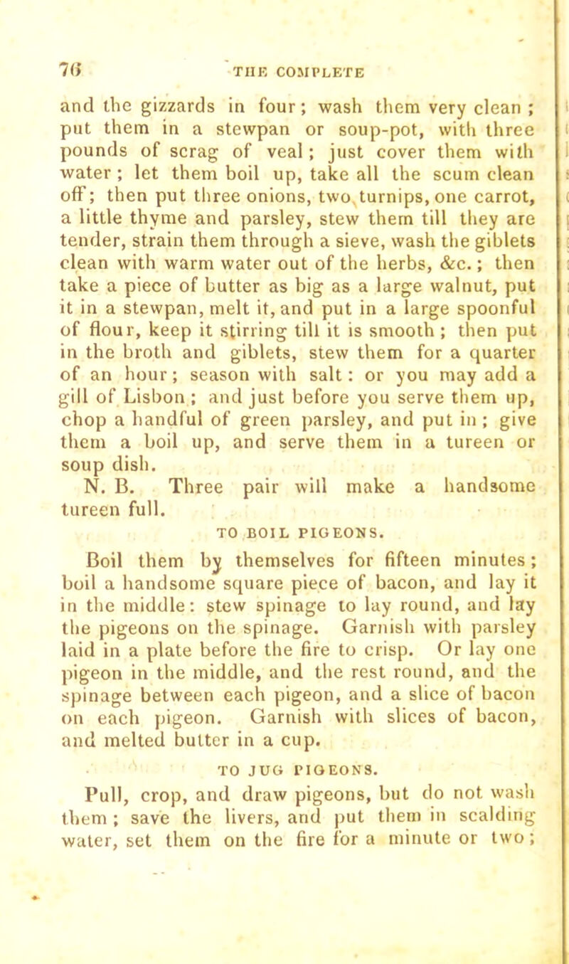 and the gizzards in four; wash them very clean ; put them in a stewpan or soup-pot, witli three pounds of scrag of veal; just cover them with water ; let them boil up, take all the scum clean off; then put three onions, two,turnips, one carrot, a little thyme and parsley, stew them till they are tender, strain them through a sieve, wash the giblets clean with warm water out of the herbs, &c.; then take a piece of butter as big as a large walnut, put it in a stewpan, melt it, and put in a large spoonful of flour, keep it stirring till it is smooth ; then put in the broth and giblets, stew them for a quarter of an hour; season with salt: or you may add a gill of Lisbon ; and just before you serve them up, chop a handful of green parsley, and put in ; give them a boil up, and serve them in a tureen or soup dish. N. B. Three pair will make a handsome tureen full. TO BOIL PIGEONS. Boil them by themselves for fifteen minutes; boil a handsome square piece of bacon, and lay it in the middle: stew spinage to lay round, and lay the pigeons on the spinage. Garnish with parsley laid in a plate before the fire to crisp. Or lay one pigeon in the middle, and the rest round, and the spinage between each pigeon, and a slice of bacon on each pigeon. Garnish with slices of bacon, and melted butter in a cup. TO JUG PIGEONS. Pull, crop, and draw pigeons, but do not wash them ; save the livers, and put them in scalding water, set them on the fire for a minute or two;