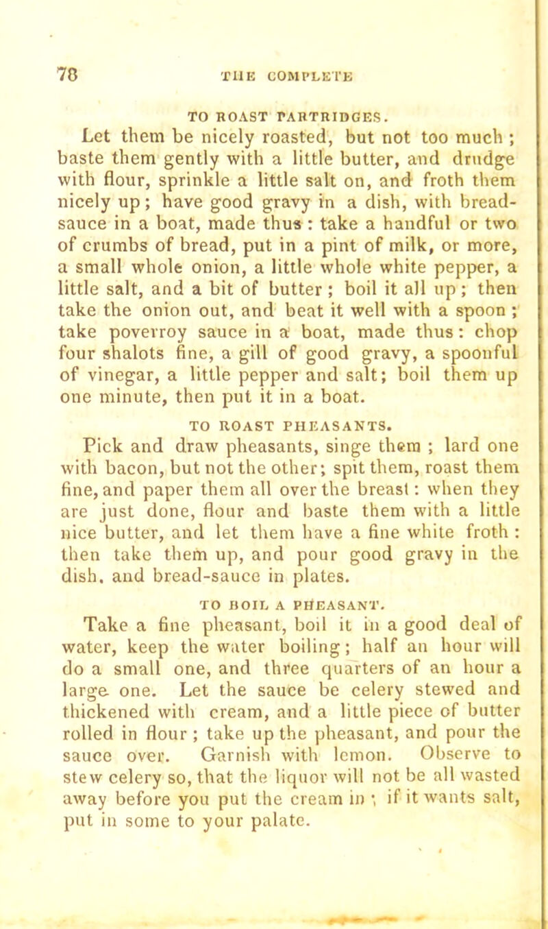 TO ROAST rAHTRIDGES. Let them be nicely roasted, but not too much ; baste them gently with a little butter, and drudge with flour, sprinkle a little salt on, and froth them nicely up; have good gravy in a dish, with bread- sauce in a boat, made thus : take a handful or two of crumbs of bread, put in a pint of milk, or more, a small whole onion, a little whole white pepper, a little salt, and a bit of butter; boil it all up; then take the onion out, and beat it well with a spoon ; take povevroy sauce in a boat, made thus: chop four shalots fine, a gill of good gravy, a spoonful of vinegar, a little pepper and salt; boil them up one minute, then put it in a boat. TO ROAST PHEASANTS. Pick and draw pheasants, singe them ; lard one with bacon, but not the other; spit them, roast them fine, and paper them all over the breast; when they are just done, flour and baste them with a little nice butter, and let them have a fine white froth ; then take them up, and pour good gravy in the dish, and bread-sauce in plates. TO HOIL A PHEASANT. Take a fine pheasant, boil it in a good deal of water, keep the water boiling; half an hour will do a small one, and three quarters of an hour a large one. Let the sauce be celery stewed and thickened with cream, and a little piece of butter rolled in flour ; take up the pheasant, and pour the sauce over. Garnish with lemon. Observe to stew celery so, that the liquor will not be all wasted away before you put the cream in ; if it wants salt, put in some to your palate.