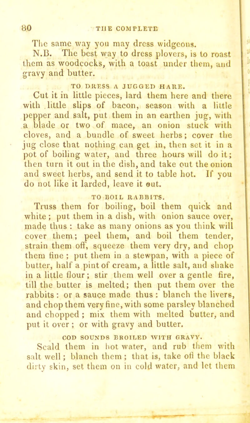 TIic same way you may dress widgeons. N.B. The best way to dress plovers, is to roast them as woodcocks, with a toast under them, and gravy and butter. TO DRESS A JUGGED HAKE. Cut it in little pieces, lard them here and there with little slips of bacon, season with a little pepper and salt, put them in an earthen jug, with a blade or two of mace, an onion stuck with cloves, and a bundle of sweet herbs; cover the jug close that nothing can get in, then set it in a pot of boiling water, and three hours will do it; then turn it out in the dish, and take out the onion and sweet herbs, and send it to table hot. If you do not like it larded, leave it out. TO BOIL RABBITS. Truss them for boiling, boil them quick and white; put them in a dish, with onion sauce over, made thus : take as many onions as you think will cover them; peel them, and boil them tender, strain them off, squeeze them very dry, and chop them fine ; put them in a stewpan, with a piece of butter, half a pint of cream, a little salt, and shake in a little flour; stir them well over a gentle fire, till the butter is melted; then put them over the rabbits : or a sauce made thus : blanch the livers, and chop them very fine, with some parsley blanched and chopped ; mix them with melted butter, and put it over; or with gravy and butter. COD SOUNDS BROILED WITH GRAVY. Scald them in hot water, and rub them with salt well ; blanch them; that is, take ofi the black dirty skin, set them on in cold water, and let them
