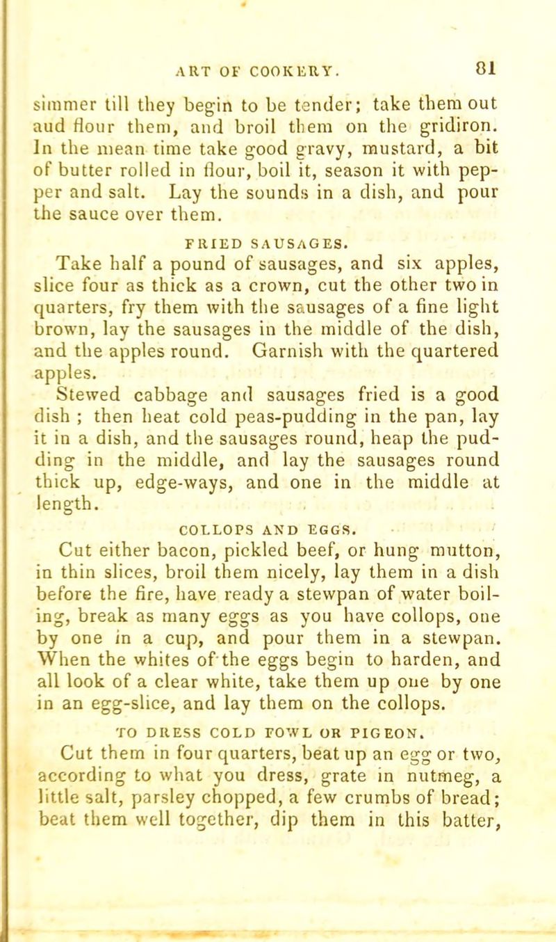 simmer till they begin to be tender; take them out aud flour them, and broil them on the gridiron. In the mean time take good gravy, mustard, a bit of butter rolled in flour, boil it, season it with pep- per and salt. Lay the sounds in a dish, and pour the sauce over them. FRIED SAUSAGES. Take half a pound of sausages, and si.x apples, slice four as thick as a crown, cut the other two in quarters, fry them with the sausages of a fine light brown, lay the sausages in the middle of the dish, and the apples round. Garnish with the quartered apples. Stewed cabbage and sausages fried is a good dish ; then heat cold peas-pudding in the pan, lay it in a dish, and the sausages round, heap the pud- ding in the middle, and lay the sausages round thick up, edge-ways, and one in the middle at length. COLLOPS AND EGGS. Cut either bacon, pickled beef, or hung mutton, in thin slices, broil them nicely, lay them in a dish before the fire, have ready a stewpan of water boil- ing, break as many eggs as you have collops, one by one in a cup, and pour them in a stewpan. When the whites of the eggs begin to harden, and all look of a clear white, take them up one by one in an egg-slice, and lay them on the collops. TO DRESS COLD FOWL OR PIGEON. Cut them in four quarters, beat up an egg or two, according to what you dress, grate in nutmeg, a little salt, parsley chopped, a few crumbs of bread; beat them well together, dip them in this batter,
