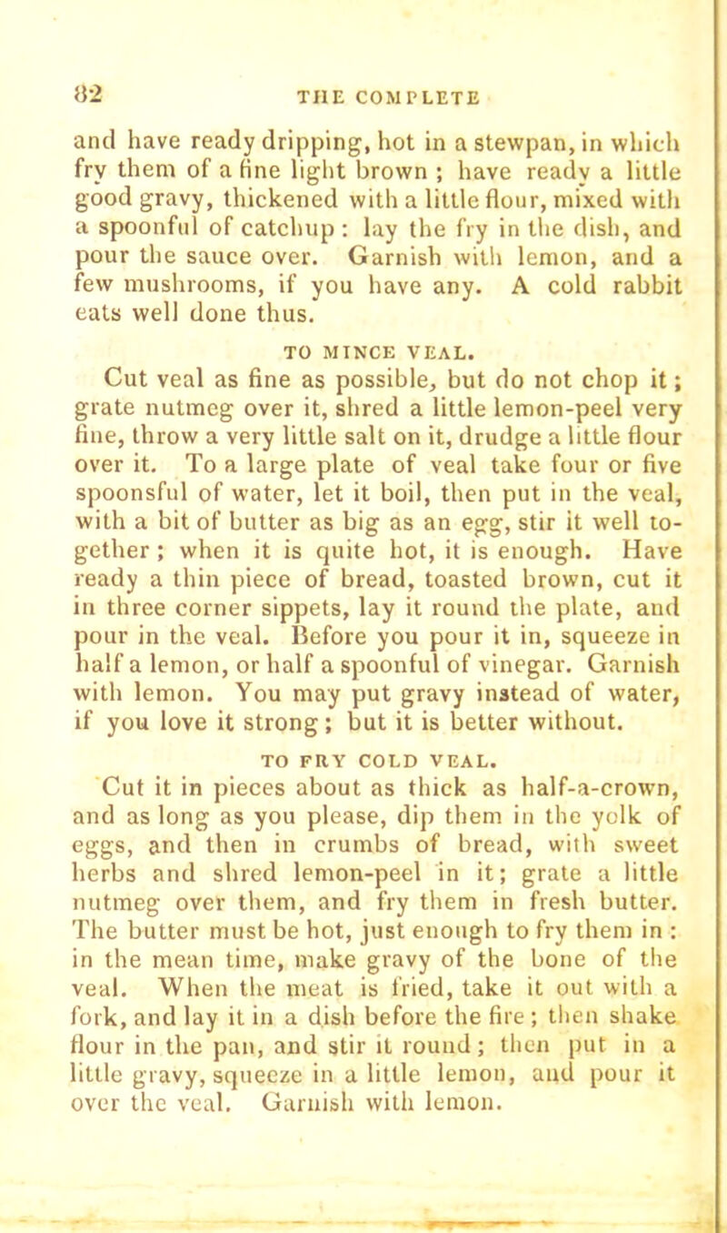 and have ready dripping, hot in a stewpan, in which fry them of a hne liglit brown ; have ready a little good gravy, thickened with a little flour, mixed with a spoonful of catchup : lay the fry in the dish, and pour the sauce over. Garnish with lemon, and a few mushrooms, if you have any. A cold rabbit eats well done thus. TO MINCE VEAL. Cut veal as fine as possible, but do not chop it; grate nutmeg over it, shred a little lemon-peel very fine, throw a very little salt on it, drudge a little flour over it. To a large plate of veal take four or five spoonsful of water, let it boil, then put in the veal, with a bit of butter as big as an egg, stir it well to- gether ; when it is quite hot, it is enough. Have ready a thin piece of bread, toasted brown, cut it in three corner sippets, lay it round the plate, and pour in the veal. Before you pour it in, squeeze in half a lemon, or half a spoonful of vinegar. Garnish with lemon. You may put gravy instead of water, if you love it strong; but it is better without. TO FRY COLD VEAL. Cut it in pieces about as thick as half-a-crown, and as long as you please, dip them in the yelk of eggs, and then in crumbs of bread, with sweet herbs and shred lemon-peel in it; grate a little nutmeg over them, and fry them in fresh butter. The butter must be hot, just enough to fry them in : in the mean time, make gravy of the bone of the veal. When the meat is fried, take it out with a fork, and lay it in a dish before the fire ; then shake flour in the pan, and stir It round; then put in a little gravy, squeeze in a little lemon, and pour it over the veal. Garnish with lemon.