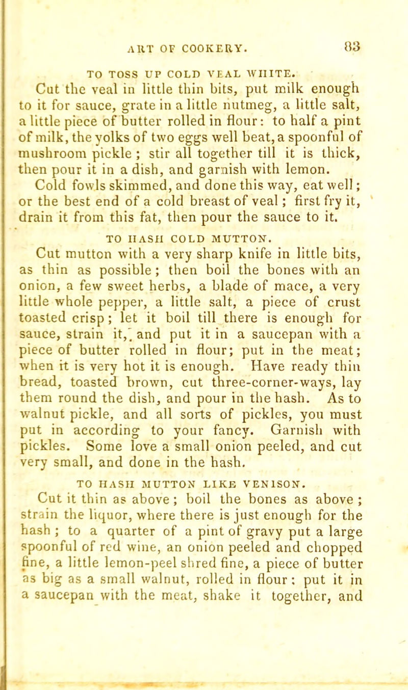 TO TOSS UP COLD VEAL WHITE. Cut the veal in little thin bits, put milk enough to it for sauce, grate in a little nutmeg, a little salt, a little piece of butter rolled in flour: to half a pint of milk, the yolks of two eggs well beat, a spoonful of mushroom pickle ; stir all together till it is thick, then pour it in a dish, and garnish with lemon. Cold fowls skimmed, and done this way, eat well; or the best end of a cold breast of veal; first fry it, ' drain it from this fat, then pour the sauce to it. TO HASH COLD MUTTON. Cut mutton with a very sharp knife in little bits, as thin as possible ; then boil the bones with an onion, a few sweet herbs, a blade of mace, a very little whole pepper, a little salt, a piece of crust toasted crisp ; let it boil till there is enough for sauce, strain it,' and put it in a saucepan with a piece of butter rolled in flour; put in the meat; when it is very hot it is enough. Have ready thin bread, toasted brown, cut three-corner-ways, lay them round the dish, and pour in the hash. As to walnut pickle, and all sorts of pickles, you must put in according to your fancy. Garnish with pickles. Some love a small onion peeled, and cut very small, and done in the hash. TO HASH MUTTON LIKE VENISON. Cut it thin as above ; boil the bones as above ; strain the liquor, where there is just enough for the hash ; to a quarter of a pint of gravy put a large spoonful of red wine, an onion peeled and chopped fine, a little lemon-peel shred fine, a piece of butter as big as a small walnut, rolled in flour: put it in a saucepan with the meat, shake it together, and