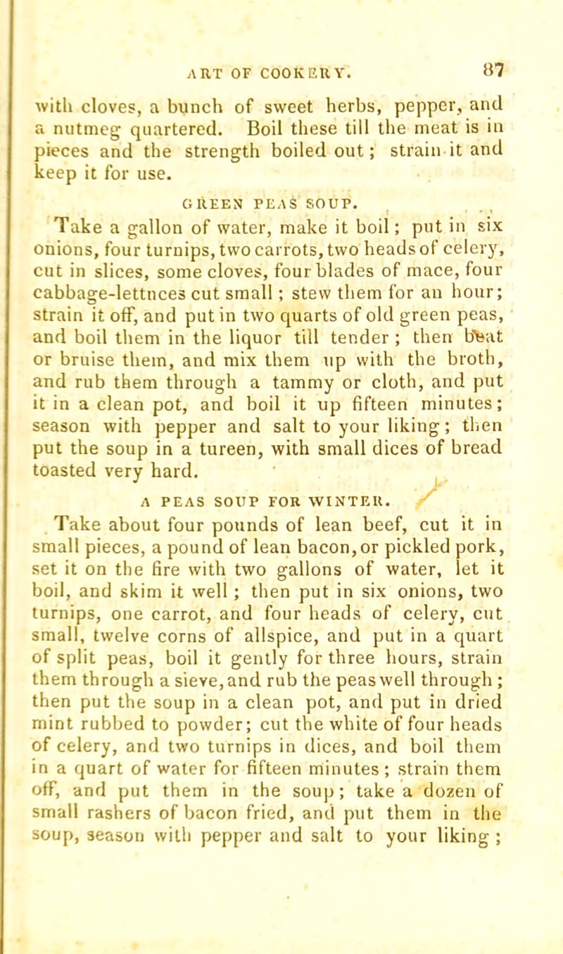 B7 with cloves, a bunch of sweet herbs, pepper, and a nutmeg quartered. Bod these till the meat is in pieces and the strength boiled out; strain it and keep it for use. GREEN PEA$ SOUP. Take a gallon of water, make it boil; put in six onions, four turnips, two carrots, two heads of celery, cut in slices, some cloves, four blades of mace, four cabbage-lettuces cut small; stew them for an hour; strain it off, and put in two quarts of old green peas, and boil them in the liquor till tender ; then bleat or bruise them, and mix them up with the broth, and rub them through a tammy or cloth, and put it in a clean pot, and boil it up fifteen minutes; season with pepper and salt to your liking; then put the soup in a tureen, with small dices of bread toasted very hard. A PEAS SOUP FOR WINTF.U. Take about four pounds of lean beef, cut it in small pieces, a pound of lean bacon,or pickled pork, set it on the fire with two gallons of water, let it boil, and skim it well ; then put in six onions, two turnips, one carrot, and four heads of celery, cut small, twelve corns of allspice, and put in a quart of split peas, boil it gently for three hours, strain them through a sieve, and rub the peas well through ; then put the soup in a clean pot, and put in dried mint rubbed to powder; cut the white of four heads of celery, and two turnips in dices, and boil them in a quart of water for fifteen minutes; strain them off, and put them in the soup; take a dozen of small rashers of bacon fried, and put them in the soup, season with pepper and salt to your liking ;