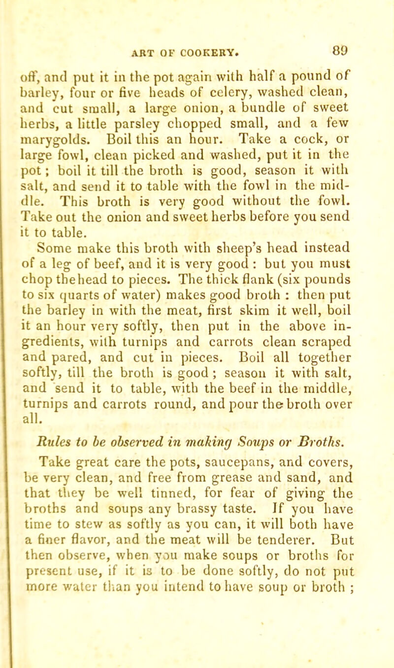 oft', and put it in the pot again with half a pound of barley, four or five heads of celery, washed clean, and cut small, a large onion, a bundle of sweet herbs, a little parsley chopped small, and a few inarygolds. Boil this an hour. Take a cock, or large fowl, clean picked and washed, put it in the pot; boil it till the broth is good, season it with salt, and send it to table with the fowl in the mid- dle. This broth is very good without the fowl. Take out the onion and sweet herbs before you send it to table. Some make this broth with sheep’s head instead of a leg of beef, and it is very good : but you must chop the head to pieces. The thick flank (six pounds to six quarts of water) makes good broth ; then put the barley in with the meat, first skim it well, boil it an hour very softly, then put in the above in- gredients, with turnips and carrots clean scraped and pared, and cut in pieces. Boil all together softly, till the broth is good ; season it with salt, and send it to table, with the beef in the middle, turnips and carrots round, and pour the broth over all. Rules to be observed in making Soups or Broths. Take great care the pots, saucepans, and covers, be very clean, and free from grease and sand, and that they be well tinned, for fear of giving the broths and soups any brassy taste. If you have time to stew as softly as you can, it will both have a finer flavor, and the meat will be tenderer. But then observe, when you make soups or broths for present use, if it is to be done softly, do not put more water tlian you intend to have soup or broth ;