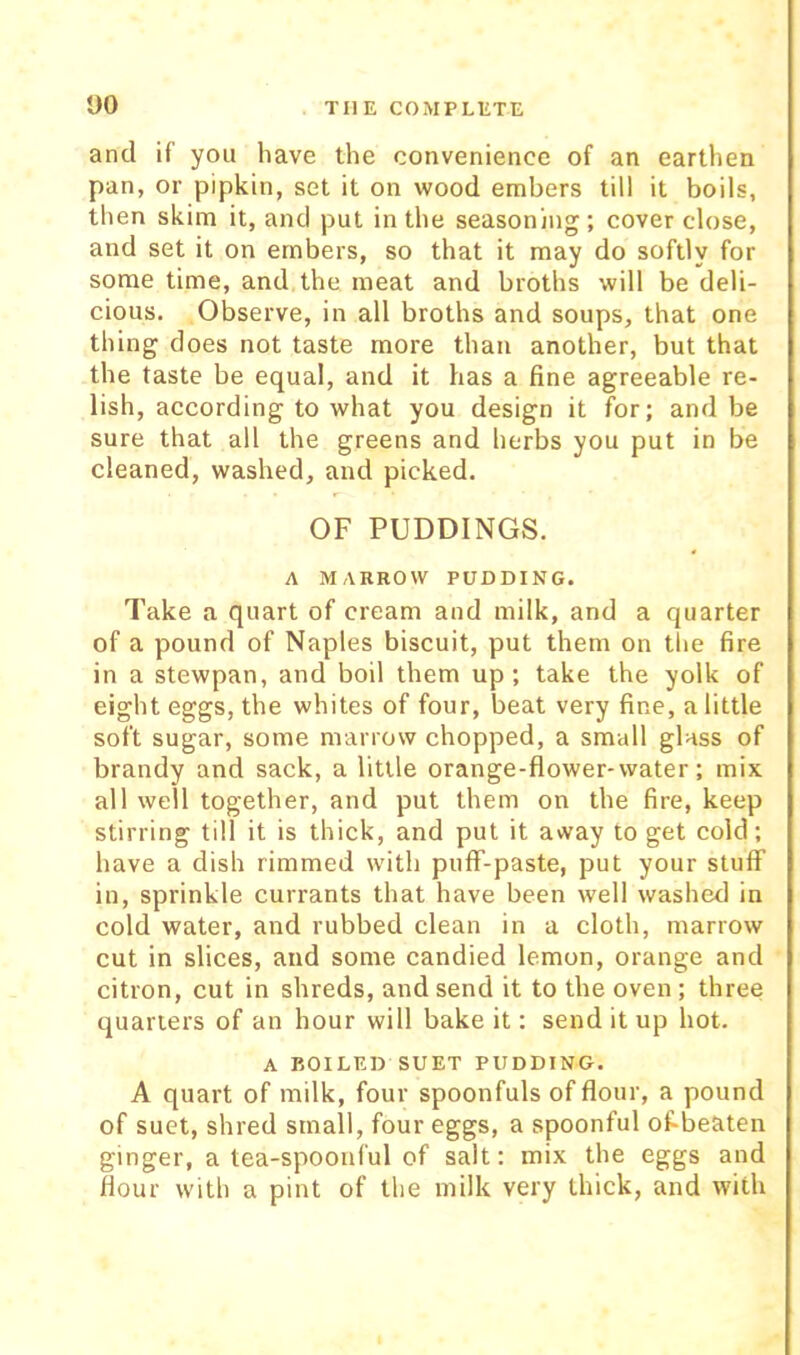 and if you have the convenience of an earthen pan, or pipkin, set it on wood embers till it boils, then skim it, and put in the seasoning ; cover close, and set it on embers, so that it may do softly for some time, and the meat and broths will be deli- cious. Observe, in all broths and soups, that one thing does not taste more than another, but that the taste be equal, and it has a fine agreeable re- lish, according to what you design it for; and be sure that all the greens and herbs you put in be cleaned, washed, and picked. OF PUDDINGS. A MARROW PUDDING. Take a quart of cream and milk, and a quarter of a pound of Naples biscuit, put them on tlie fire in a stewpan, and boil them up ; take the yolk of eight eggs, the whites of four, beat very fine, a little soft sugar, some marrow chopped, a small glass of brandy and sack, a little orange-flower-water; mix all well together, and put them on the fire, keep stirring till it is thick, and put it away to get cold; have a dish rimmed with pufF-paste, put your stuff in, sprinkle currants that have been well washed in cold water, and rubbed clean in a cloth, marrow cut in slices, and some candied lemon, orange and citron, cut in shreds, and send it to the oven; three quarters of an hour will bake it; send it up hot. A BOILED SUET PUDDING. A quart of milk, four spoonfuls of flour, a pound of suet, shred small, four eggs, a spoonful of-beaten ginger, a tea-spoonful of salt; mix the eggs and flour with a pint of the milk very thick, and with