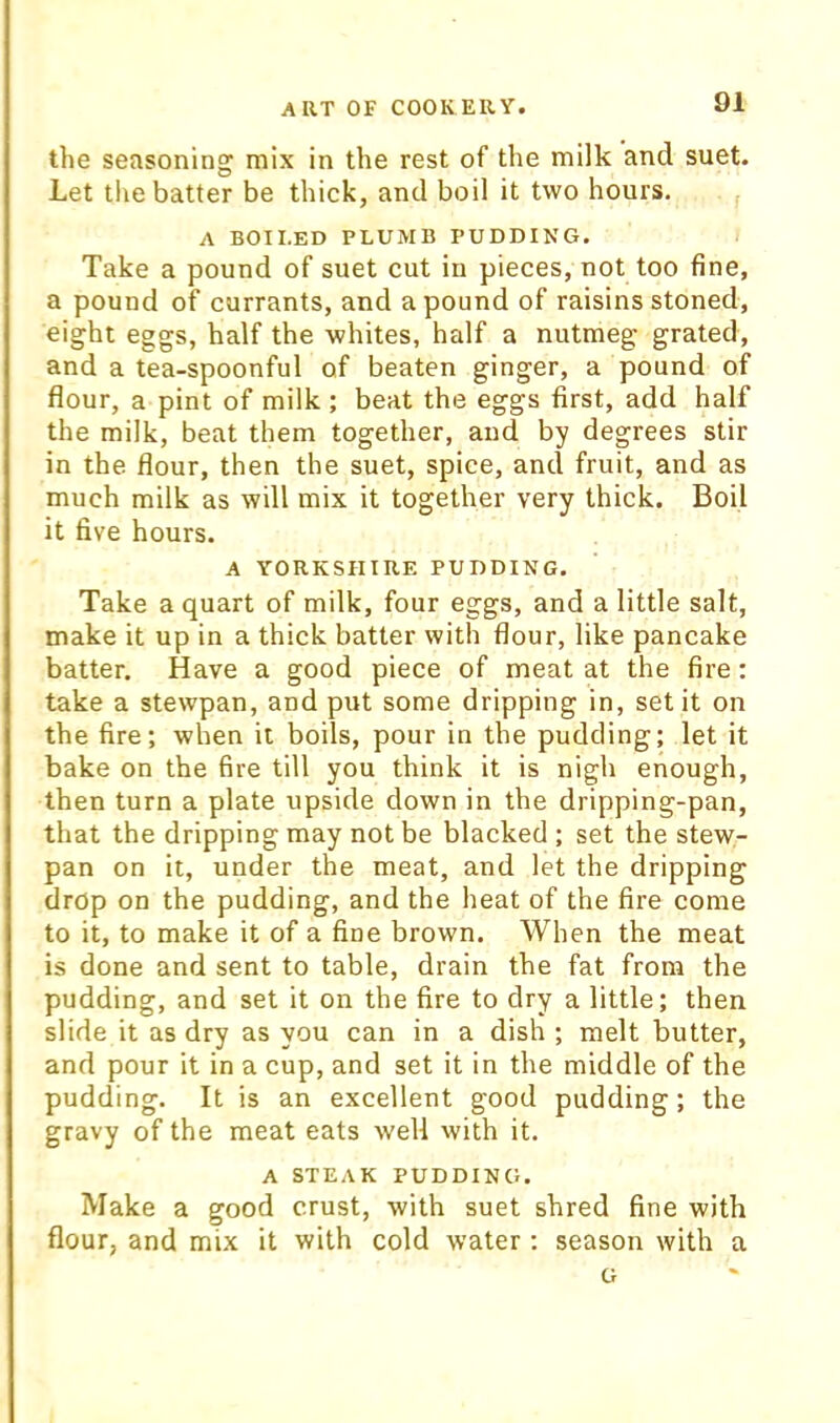 the seasoning mix in the rest of the milk and suet. Let the batter be thick, and boil it two hours. A BOILED PLUMB PUDDING. Take a pound of suet cut in pieces, not too fine, a pound of currants, and a pound of raisins stoned, eight eggs, half the whites, half a nutmeg grated, and a tea-spoonful of beaten ginger, a pound of flour, a pint of milk ; beat the eggs first, add half the milk, beat them together, and by degrees stir in the flour, then the suet, spice, and fruit, and as much milk as will mix it together very thick. Boil it five hours. A YORKSHIRE PUDDING, Take a quart of milk, four eggs, and a little salt, make it up in a thick batter with flour, like pancake batter. Have a good piece of meat at the fire: take a stewpan, and put some dripping in, set it on the fire; when it boils, pour in the pudding; let it bake on the fire till you think it is nigh enough, then turn a plate upside down in the dripping-pan, that the dripping may not be blacked ; set the stew- pan on it, under the meat, and let the dripping drop on the pudding, and the heat of the fire come to it, to make it of a fine brown. When the meat is done and sent to table, drain the fat from the pudding, and set it on the fire to dry a little; then slide it as dry as you can in a dish ; melt butter, and pour it in a cup, and set it in the middle of the pudding. It is an excellent good pudding; the gravy of the meat eats well with it. A STEAK PUDDING. Make a good crust, with suet shred fine with flour, and mix it with cold water : season with a G