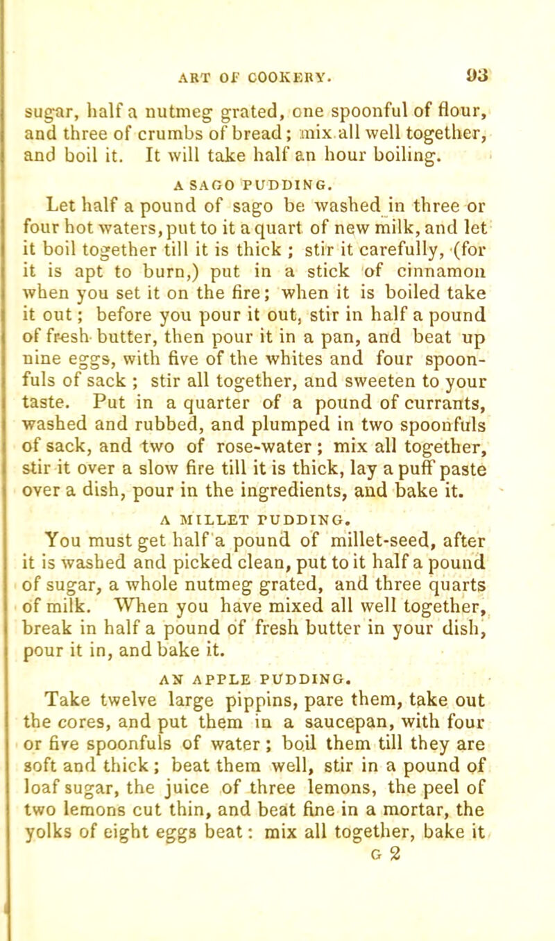 sugar, half a nutmeg grated, one spoonful of flour, and three of crumbs of bread; mix all well together, and boil it. It will take half an hour boiling. A SAGO PUDDING, Let half a pound of sago be washed in three or four hot waters, put to it a quart of new milk, and let it boil together till it is thick ; stir it carefully, (for it is apt to burn,) put in a stick of cinnamon when you set it on the fire; when it is boiled take it out; before you pour it out, stir in half a pound of fr-esh butter, then pour it in a pan, and beat up nine eggs, with five of the whites and four spoon- fuls of sack ; stir all together, and sweeten to your taste. Put in a quarter of a pound of currants, washed and rubbed, and plumped in two spoonfuls of sack, and two of rose-water; mix all together, stir it over a slow fire till it is thick, lay a puff paste over a dish, pour in the ingredients, and bake it. A MILLET PUDDING. You must get half a pound of millet-seed, after it is washed and picked clean, put to it half a pound of sugar, a whole nutmeg grated, and three quarts of milk. When you have mixed all well together, break in half a pound of fresh butter in your dish, pour it in, and bake it. AN APPLE PUDDING. Take twelve large pippins, pare them, take out the cores, and put them in a saucepan, with four or five spoonfuls of water; boil them till they are soft and thick ; beat them well, stir in a pound of loaf sugar, the juice of three lemons, the peel of two lemons cut thin, and beat fine in a mortar, the yolks of eight eggs beat; mix all together, bake it