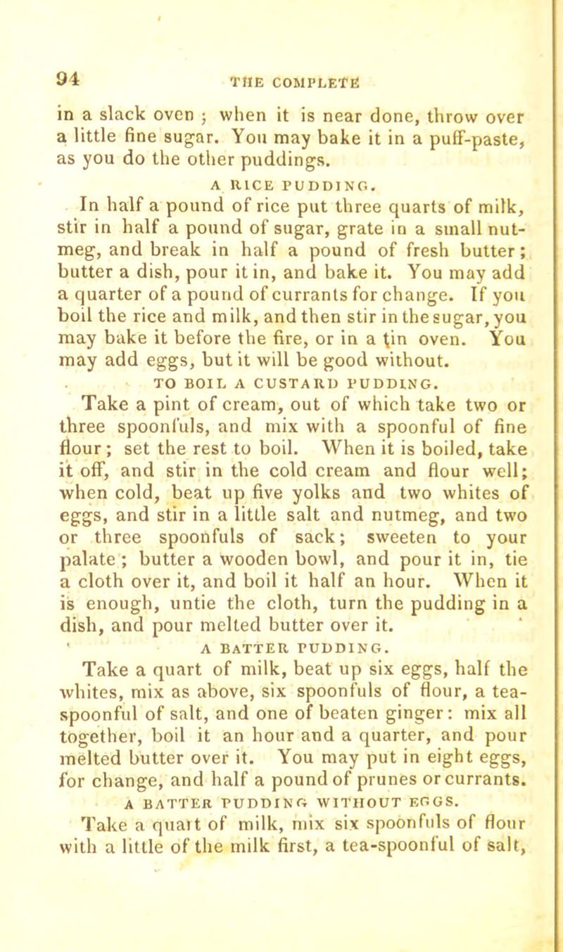 in a slack oven ; when it is near done, throw over a little fine sugar. You may bake it in a pulf-paste, as you do the other puddings. A UlCE PUDDING. In half a pound of rice put three quarts of milk, stir in half a pound of sugar, grate in a small nut- meg, and break in half a pound of fresh butter; butter a dish, pour it in, and bake it. You may add a quarter of a pound of currants for change. If you boil the rice and milk, and then stir in the sugar, you may bake it before the fire, or in a tin oven. You may add eggs, but it will be good without. TO BOIL A CUSTARD PUDDING. Take a pint of cream, out of which take two or three spoonfuls, and mix with a spoonful of fine Hour; set the rest to boil. When it is boiled, take it off, and stir in the cold cream and flour well; when cold, beat up five yolks and two whites of eggs, and stir in a little salt and nutmeg, and two or three spoonfuls of sack; sweeten to your palate ; butter a wooden bowl, and pour it in, tie a cloth over it, and boil it half an hour. When it is enough, untie the cloth, turn the pudding in a dish, and pour melted butter over it. ' A batter pudding. Take a quart of milk, beat up six eggs, half the whites, mix as above, six spoonfuls of flour, a tea- spoonful of salt, and one of beaten ginger: mix all together, boil it an hour and a quarter, and pour melted butter over it. You may put in eight eggs, for change, and half a pound of prunes or currants. A batter pudding without eggs. Take a quait of milk, mix six spoonfuls of flour with a little of the milk first, a tea-spoonful of salt,