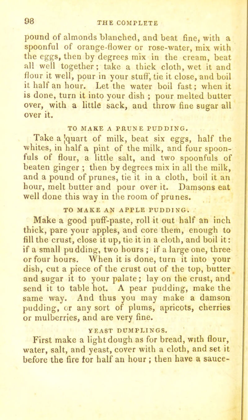 pound of almonds blanched, and beat fine, with a spoonful of orange-flower or rose-water, mix with the eggs, then by degrees mix in the cream, beat all well together; take a thick cloth, wet it and flour it well, pour in your stuff, tie it close, and boil it half an hour. Let the water boil fast; when it is done, turn it into your dish ; pour melted butter over, with a little sack, and throw fine sugar all over it. TO MAKE A PRUNE PUDDING. Take a [quart of milk, beat six eggs, half the whites, in half a pint of the milk, and four spoon- fuls of flour, a little salt, and two spoonfuls of beaten ginger ; then by degrees mix in all the milk, and a pound of prunes, tie it in a cloth, boil it an hour, melt butter and pour over it. Damsons eat well done this way in the room of prunes. TO MAKE AN APPLE PUDDING. Make a good puff-paste, roll it out half an inch thick, pare your apples, and core them, enough to fill the crust, close it up, tie it in a cloth, and boil it: if a small pudding, two hours ; if a large one, three or four hours. When it is done, turn it into your dish, cut a piece of the crust out of the top, butter, and sugar it to your palate; lay on the crust, and send it to table hot. A pear pudding, make the same way. And thus you may make a damson pudding, or any sort of plums, apricots, cherries or mulberries, and are very fine. YEAST DUMPLINGS. First make a light dough as for bread, with flour, water, salt, and yeast, cover with a cloth, and set it before the fire tor half an hour; then have a sauce-