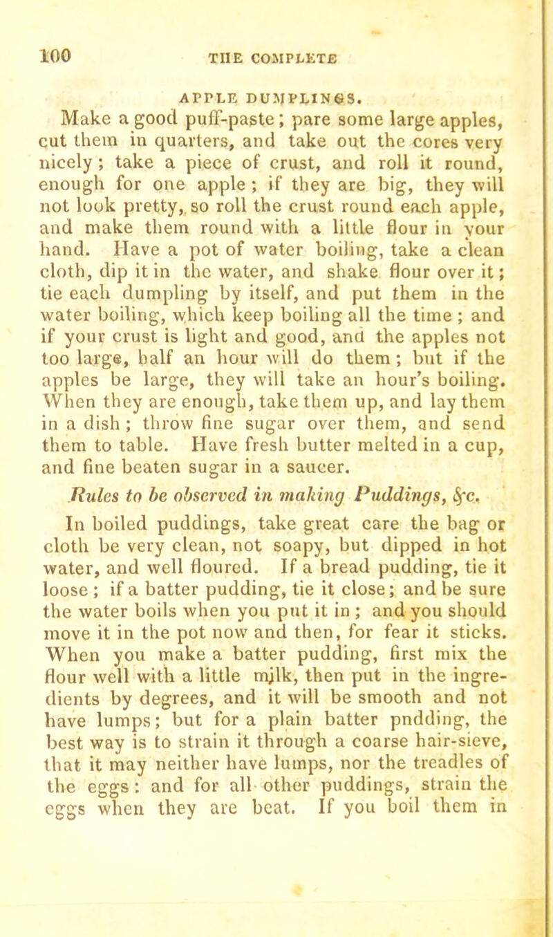 APPLE DUMPLIN63. Make a good pulT-paste ; pare some large apples, cut them in quarters, and take out the cores very nicely; take a piece of crust, and roll it round, enough for one apple ; if they are big, they will not look pretty,, so roll the crust round each apple, and make them round with a little flour in your hand. Have a pot of water boiling, take a clean cloth, dip it in the water, and shake flour over it; tie each dumpling by itself, and put them in the water boiling, which keep boiling all the time ; and if your crust is light and good, and the apples not too large, half an hour M'ill do them; but if the apples be large, they will take an hour’s boiling. VVhen they are enough, take them up, and lay them in a dish ; throw fine sugar over them, and send them to table. Have fresh butter melted in a cup, and fine beaten sugar in a saucer. Rules to be observed in making Puddings, <§rc. In boiled puddings, take great care the bag or cloth be very clean, not soapy, but dipped in hot water, and well floured. If a bread pudding, tie it loose ; if a batter pudding, tie it close; and be sure the water boils when you put it in ; and you should move it in the pot now and then, for fear it sticks. When you make a batter pudding, first mix the flour well with a little mjlk, then put in the ingre- dients by degrees, and it will be smooth and not have lumps; but fora plain batter pndding, the best way is to strain it through a coarse hair-sieve, that it may neither have lumps, nor the treadles of the eggs: and for all other puddings, strain the eggs when they are beat. If you boil them in