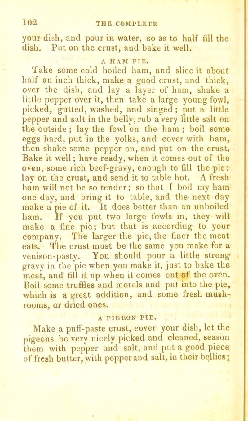 your dish, and pour in water, so as to half fill the dish. Put on the crust, and bake it well. A HAM PIE. Take some cold boiled ham, and slice it about half an inch thick, make a good crust, and thick, over the disli, and lay a layer of ham, shake a little pepper over it, then take a large young fowl, picked, gutted, washed, and singed; put a little pepper and salt in the belly, rub a very little salt on the outside; lay the fowl on the ham ; boil some eggs hard, put in the yolks, and cover with ham, then shake some pepper on, and put on the crust. Bake it well; have ready, when it comes out of the oven, some rich beef-gravy, enough to fill the pie: lay on the crust, and send it to table hot. A fresh ham will not be so tender; so that I boil my ham one day, and bring it to table, and the next day make a pie of it. It does better than an unboiled ham. If you put two large fowls in, they will make a fine pie; but that is according to your company. The larger the pie, the finer the meat eats. The crust must be the same you make for a venison-pasty. You should pour a little strong gravy in the pie when you make it, just to bake the meat, and fill it up when it comes out of the oven. Boil some truffles and morels and put into the pie, which is a great addition, and some fresh mush- rooms, or dried ones. A PIGEON PIE. Make a pufF-paste crust, cover your dish, let the pigeons be very nicely picked and cleaned, season them with pepper and salt, and put a good piece of fresh butter, with pepper and salt, in their bellies;