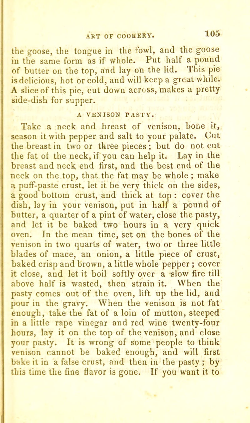 the goose, the tongue in the fowl, and the goose in the same form as if whole. Put half a pound of butter on the top, and lay on the lid. This pie is delicious, hot or cold, and will keep a great while. A slice of this pie, cut down across, makes a pretty side-dish for supper. A VENISON PASTY. Take a neck and breast cf venison, bone it, season it with pepper and salt to your palate. Cut the breast in two or three pieces ; but do not cut the fat of the neck, if you can help it. Lay in the breast and neck end first, and the best end of the neck on the top, that the fat may be whole ; make a pufF-paste crust, let it be very thick on the sides, a good bottom crust, and thick at top : cover the dish, lay in your venison, put in half a pound of butter, a quarter of a pint of water, close the pasty, and let it be baked two hours in a very quick oven. In the mean time, set on the bones of the venison in two quarts of water, two or three little blades of mace, an onion, a little piece of crust, baked crisp and brown, a little whole pepper ; cover it close, and let it boil softly over a slow fire till above half is wasted, then strain it. When the pasty comes out of the oven, lift up the lid, and pour in the gravy. When the venison is not fat enough, take the fat of a loin of mutton, steeped in a little rape vinegar and red wine twenty-four hours, lay it on the top of the venison, and close your pasty. It is wrong of some people to think venison cannot be baked enough, and will first bake it in a false crust, and then in the pasty ; by this time the fine flavor is gone. If you want it to
