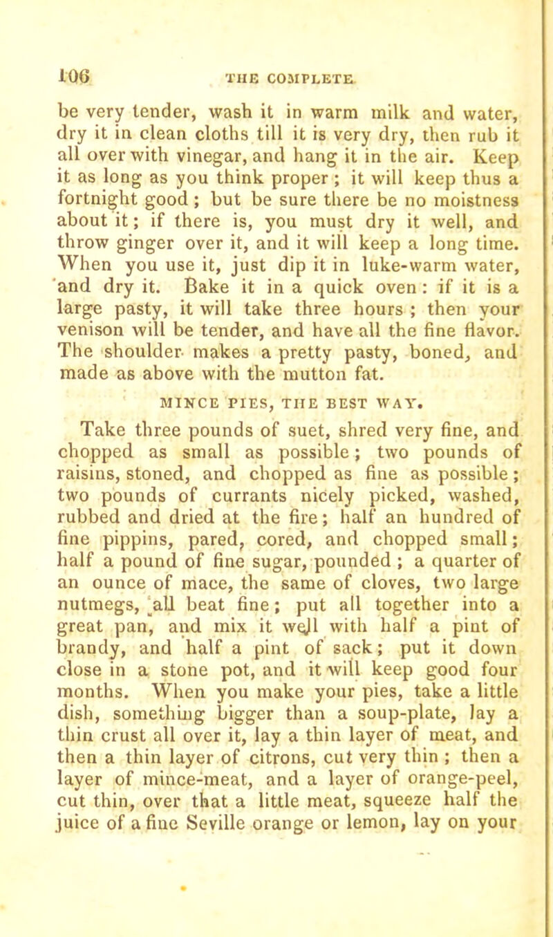 be very tender, wash it in warm milk and water, dry it in clean cloths till it is very dry, then rub it all over with vinegar, and hang it in the air. Keep it as long as you think proper ; it will keep thus a fortnight good ; but be sure there be no moistness about it; if there is, you must dry it well, and throw ginger over it, and it will keep a long time. When you use it, just dip it in luke-warm water, 'and dry it. Bake it in a quick oven: if it is a large pasty, it will take three hours ; then your venison will be tender, and have all the fine flavor. The shoulder makes a pretty pasty, boned, and made as above with the mutton fat. MINCE PIES, THE BEST WAY. Take three pounds of suet, shred very fine, and chopped as small as possible; two pounds of raisins, stoned, and chopped as fine as possible; two pounds of currants nicely picked, washed, rubbed and dried at the fire; half an hundred of fine pippins, pared, cored, and chopped small; half a pound of fine sugar, pounded ; a quarter of an ounce of mace, the same of cloves, two large nutmegs, ‘all beat fine; put all together into a great pan, and mix it wqjl with half a pint of brandy, and half a pint of sack; put it down close in a stone pot, and it will keep good four months. When you make your pies, take a little dish, somethiug bigger than a soup-plate, lay a thin crust all over it, lay a thin layer of meat, and then a thin layer of citrons, cut very thin ; then a layer of mince-meat, and a layer of orange-peel, cut thin, over that a little meat, squeeze half the juice of a fine Seville orange or lemon, lay on your