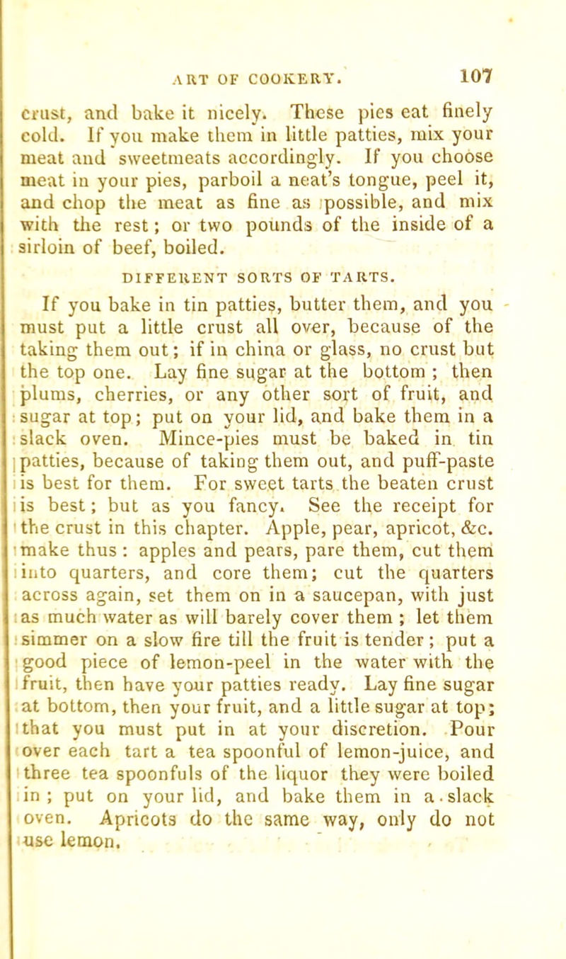 crust, and bake it nicely* These pies eat finely cold. If you make them in little patties, mix your meat and sweetmeats accordingly. If you choose meat in your pies, parboil a neat’s tongue, peel it, and chop the meat as fine as jpossible, and mix with tlie rest; or two pounds of the inside of a sirloin of beef, boiled. DIFFERENT SORTS OF TARTS. If you bake in tin patties, butter them, and you - must put a little crust all over, because of the taking them out; if in china or glass, no crust but the top one. Lay fine sugar at the bottom ; then plums, cherries, or any other sort of fruit, and sugar at top; put on your lid, and bake them in a slack oven. Mince-pies must be baked in tin I patties, because of taking them out, and puff-paste I is best for them. For sweet tarts the beaten crust I is best; but as you fancy. See the receipt for I the crust in this chapter. Apple, pear, apricot, &c. I make thus ; apples and pears, pare them, cut them I into quarters, and core them; cut the quarters across again, set them on in a saucepan, with just I as much water as will barely cover them ; let them ■simmer on a slow fire till the fruit is tender; put a good piece of lemon-peel in the water with the I fruit, then have your patties ready. Lay fine sugar at bottom, then your fruit, and a little sugar at top; Ithat you must put in at your discretion. Pour over each tart a tea spoonful of lemon-juice, and I three tea spoonfuls of the liquor they were boiled -in; put on your lid, and bake them in a-slack oven. Apricots do the same way, only do not use lemon.