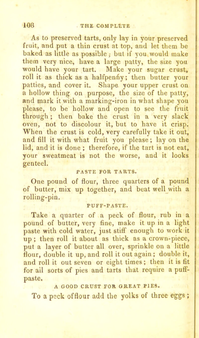 As to preserved tarts, only lay in your preserved fruit, and put a thin crust at top, and let them be baked as little as possible,- but if you would make them very nice, have a large patty, the size you would have your tart. Make your sugar crust, roll it as thick as a halfpenny; then butter your patties, and cover it. Shape your upper crust on a hollow thing on purpose, the size of the patty, and mark it with a marking-iron in w’hat shape you please, to be hollow and open to see the fruit through; then bake the crust in a very slack oven, not to discolour it, but to have it crisp. When the crust is cold, very carefully take it out, and fill it with what fruit you please; lay on the lid, and it is done ; therefore, if the tart is not eat, your sweatmeat is not the worse, and it looks genteel. PASTE FOR TARTS. One pound of flour, three quarters of a pound of butter, mix up together, and beat well with a rolling-pin. PUFF-PASTE. Take a quarter of a peck of flour, rub in a pound of butter, very fine, make it up in a light paste with cold water, just stifiP enough to work it up ; then roll it about as thick as a crown-piece, put a layer of butter all over, sprinkle on a little flour, double it up, and roll it out again; double it, and roll it out seven or eight times; then it is fit for ail sorts of pies and tarts that require a pufF- paste. A GOOD CRUST FOR GREAT PIES. To a peck offlour add the yolks of three eggs;