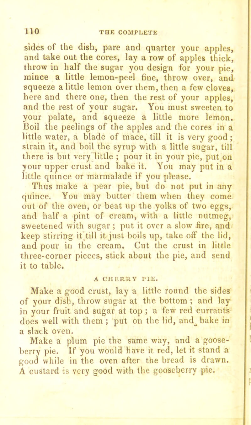sides of the dish, pare and quarter your apples, and take out the cores, lay a row of apples thick, throw in half the sugar you design for your pie, mince a little lemon-peel fine, throw over, and squeeze a little lemon over them, then a few cloves, here and there one, then the rest of your apples, and the rest of your sugar. You must sweeten to your palate, and squeeze a little more lemon. Boil the peelings of the apples and the cores in a little water, a blade of mace, till it is very good ; strain it, and boil the syrup with a little sugar, till there is but very’little ; pour it in your pie, put.on your upper crust and bake it. You may put in a little quince or marmalade if you please. Thus make a pear pie, but do not put in any quince. You may butter them when they come out of the oven, or beat up the yolks of two eggs, and half a pint of cream, with a little nutmeg, sweetened with sugar ; put it over a slow fire, and keep stirring it'.till it just boils up, take off the lid, and pour in the cream. Cut the crust in little three-corner pieces, stick about the pie, and send it to table. A CilERllY TIE. Make a good crust, lay a little round the sides of your dish, throw sugar at the bottom ; and lay in your fruit and sugar at top ; a few red currants does well with them ; put on the lid, and_. bake in a slack oven. Make a plum pie the same way, and a goose- berry pie. If you would have it red, let it stand a good while in the oven after the bread is drawn. A custard is very good with the gooseberry pie.