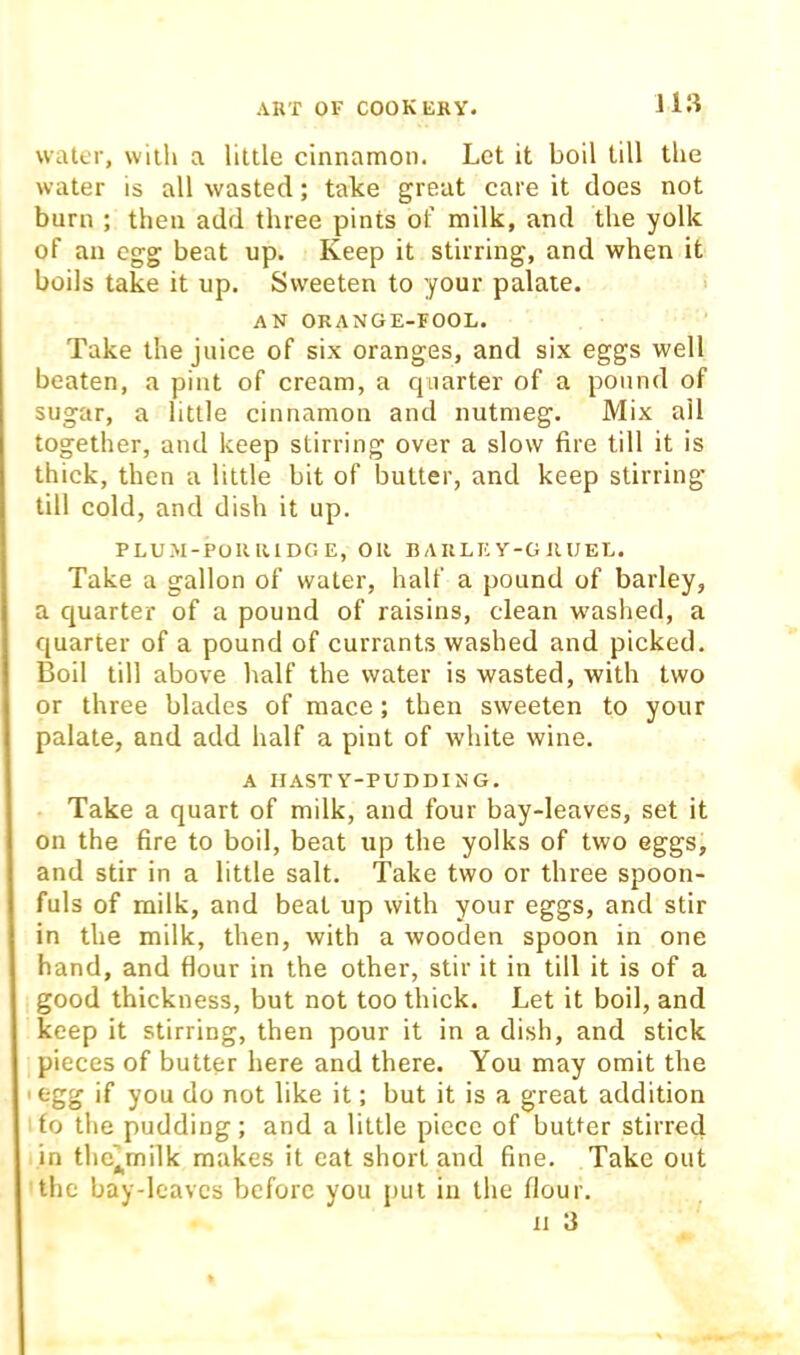 water, wiili a little cinnamon. Let it boil till the water is all wasted; take great care it does not burn ; then add three pints ol’ milk, and the yolk of an egg beat up. Keep it stirring, and when it boils take it up. Sweeten to your palate. i AN ORANGE-FOOL. Take the juice of six oranges, and six eggs well beaten, a pint of cream, a quarter of a pound of sugar, a little cinnamon and nutmeg. Mix ail together, and keep stirring over a slow fire till it is thick, then a little bit of butter, and keep stirring till cold, and dish it up. PLUM-POKIUDGE, OR B A RLE Y-G JIUEL. Take a gallon of water, half a pound of barley, a quarter of a pound of raisins, clean w'ashed, a quarter of a pound of currants washed and picked. Boil till above half the water is wasted, with two or three blades of mace; then sweeten to your palate, and add half a pint of white wine. A HAST Y-PUDDING. Take a quart of milk, and four bay-leaves, set it on the fire to boil, beat up the yolks of two eggs, and stir in a little salt. Take two or three spoon- fuls of milk, and beat up with your eggs, and stir in the milk, then, with a wooden spoon in one hand, and flour in the other, stir it in till it is of a good thickness, but not too thick. Let it boil, and keep it stirring, then pour it in a dish, and stick pieces of butter here and there. You may omit the I egg if you do not like it; but it is a great addition to the pudding; and a little piece of butter stirred in thc’milk makes it eat short and fine. Take out the bay-leaves before you put in the flour. 11 3