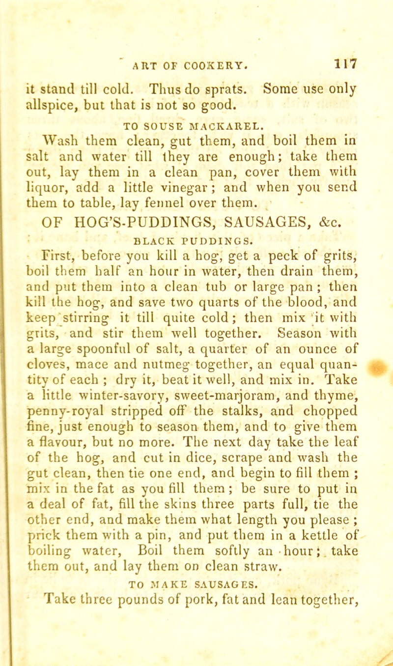 it stand till cold. Thus do sprats. Some use only allspice, but that is not so good. TO SOUSE MACKAREL. Wash them clean, gut them, and boil them in salt and water till they are enough; take them out, lay them in a clean pan, cover them with liquor, add a little vinegar ; and when you send them to table, lay fennel over them. OF HOG’S-PUDDINGS, SAUSAGES, &c. BLACK PUDDINGS. First, before you kill a hog, get a peck of grits, boil them half an hour in water, then drain them, and put them into a clean tub or large pan ; then kill the hog, and save two quarts of the blood, and keep stirring it till quite cold; then mix it with grits, and stir them well together. Season with a large spoonful of salt, a quarter of an ounce of cloves, mace and nutmeg together, an equal quan- tity of each ; dry it, beat it well, and mix in. Take a little winter-savory, sweet-marjoram, and thyme, penny-royal stripped off the stalks, and chopped fine, just enough to season them, and to give them a flavour, but no more. The next day take the leaf of the hog, and cut in dice, scrape and wash the gut clean, then tie one end, and begin to fill them ; mix in the fat as you fill them; be sure to put in a deal of fat, fill the skins three parts full, tie the other end, and make them what length you please ; prick them with a pin, and put them in a kettle of boiling water. Boil them softly an hour; take them out, and lay them on clean straw. TO MAKE SAUSAGES. Take three pounds of pork, fat and lean together.