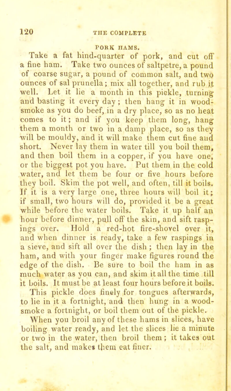 PORK HAMS. Take a fat hind-quarter of pork, and cut off a fine ham. Take two ounces of saltpetre, a pound of coarse sugar, a pound of common salt, and two ounces of sal prunella; mix all together, and rub it well. Let it lie a month in this pickle, turning and basting it every day ; then hang it in wood- smoke as you do beef, in a dry place, so as no heat conies to it; and if you keep them long, hang them a month or two in a damp place, so as they will be mouldy, and it will make them cut fine and short. Never lay them in water till you boil them, and then boil them in a copper, if you have one, or the biggest pot you have. Put them in the cold water, and let them be four or five hours before they boil. Skim the pot well, and often, till it boils. If it is a very large one, three hours will boil it; if small, two hours will do, provided it be a great while before the water boils. Take it up half an hour before dinner, pull off the skin, and sift rasp- ings over. Hold a red-hot fire-shovel over it, and when dinner is ready, take a few raspings in a sieve, and sift all over the dish ; then lay in the ham, and with your finger make figures round the edge of the dish. Be sure to boil the ham in as much water as you can, and skim it all the time till It boils. It must be at least four hours before it boils. This pickle does finely for tongues afterwards, to lie in it a fortnight, and then hung in a wood- smoke a fortnight, or boil them out of the pickle. When you broil any of these hams in slices, have boiling water ready, and let the slices lie a minute or two in the water, then broil them ; it takes out the salt, and make* them eat finer.