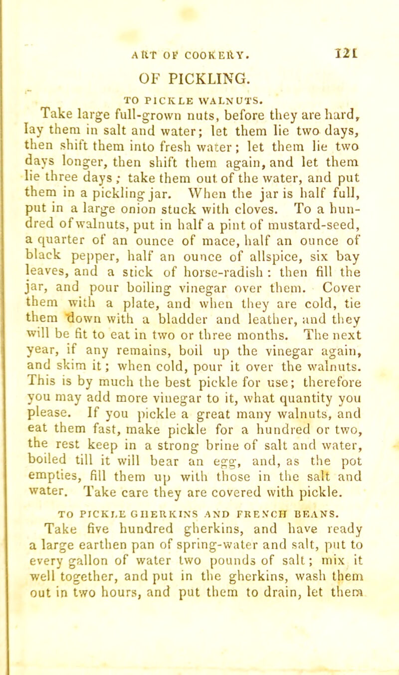 OF PICKLING. TO PICKLE WALNUTS. Take large full-grown nuts, before they are hard, lay them in salt and water; let them lie two days, then shift them into fresh water; let them lie two days longer, then shift them, again, and let them lie three days ; take them out of the water, and put them in a pickling jar. When the jar is half full, put in a large onion stuck with cloves. To a hun- dred of walnuts, put in half a pint of mustard-seed, a quarter of an ounce of mace, half an ounce of black pepper, half an ounce of allspice, six bay leaves, and a stick of horse-radish : then fill the jar, and pour boiling vinegar over them. Cover them with a plate, and when they are cold, tie them down with a bladder and leather, and they will be fit to eat in two or three months. The next year, if any remains, boil up the vinegar again, and skim it; when cold, pour it over the walnuts. This is by much the best pickle for use; therefore you may add more vinegar to it, what quantity you please. If you pickle a great many walnuts, and eat them fast, make pickle for a hundred or two, the rest keep in a strong brine of salt and water, boiled till it will bear an egg, and, as the pot empties, fill them up with those in the salt and water. Take care they are covered with pickle. TO PICKLE GHERKINS AND FRENCH BEANS. Take five hundred gherkins, and have ready a large earthen pan of spring-water and salt, put to every gallon of water two pounds of salt; mix it well together, and put in the gherkins, wash them out in two hours, and put them to drain, let them