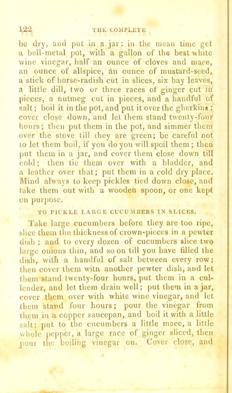 be dry, and put in a jar: in the mean time gel a bell-metal pot, with a gallon of the best white wine vinegar, half an ounce of cloves and mace, an ounce of allspice, An ounce of mustard-seed, a stick of horse-radish cut in slices, six bay leaves, a little dill, two or three races of ginger cut in pieces, a nutmeg cut in pieces, and a handful of salt; boil it in the pot, and put it over the gherkins ; cover close down, and let them stand twenty-four hours; then put them in the pot, and simmer them over the stove till they are green; be careful not to let them boil, if you do you will spoil them; then put them in a jar, and cover them close dowm till cold; then tie them over with a bladder, and a leather over that; put them in a cold dry place. Mind always to keep pickles tied down close, and take them out with a wooden spoon, or one kept on purpose. TO PICKLE LAIIGE CUCUMBEnS IN SLICES. Take large cucumbers before they are too ripe, slice them the thickness of crown-pieces in a pewter dish ; and to every dozen of cucumbers slice two large onions thin, and soon till you have filled the dish, with a handful of salt between every row; then cover them with another pewter dish, and let them stand twenty-four hours, put them in a cul- lender, and let them drain well; put them in a jar, cover them over with white wine vinegar, and let them stand four hours; pour the vinegar from them in a copper saucepan, and boil it w’ith a little salt: put to the cucumbers a little mace, a little whole pepper, a large race of ginger sliced, then pour the boiling vinegar on. Cover close, and