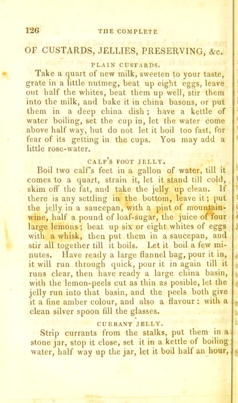 OF CUSTARDS, JELLIES, PRESERVING, &c. PLAIN CUSTARDS. Take a quart of new milk, sweeten to your taste, grate in a little nutmeg, beat up eight eggs, leave out half the whites, beat them up well, stir them into the milk, and bake it in china basons, or put them in a deep china dish ; have a kettle of water boiling, set the cup in, let the water come above half way, but do not let it boil too fast, for fear of its getting in the cups. You may add a little rose-water. calf’s foot jelly. Boil two calf’s feet in a gallon of water, till it comes to a quart, strain it, let it stand till cold, skim off the fat, and take the jelly up clean. If there is any settling in the bottom, leave it; put the jelly in a saucepan, with a pint of mountain- wine, half a pound of loaf-sugar, the juice of four large lemons ; beat up six or eight whites of eggs with a whisk, then put them in a saucepan, and stir all together till it boils. Let it boil a few mi- nutes. Have ready a large flannel bag, pour it in, it will run through quick, pour it in again till it runs clear, then have ready a large china basin, with the lemon-peels cut as thin as posible, let the jelly run into that basin, and the peels both give it a fine amber colour, and also a flavour; with a clean silver spoon fill the glasses. currant jelly. Strip currants from the stalks, put them in a stone jar, stop it close, set it in a kettle of boiling water, half way up the jar, let it boil half an hour.