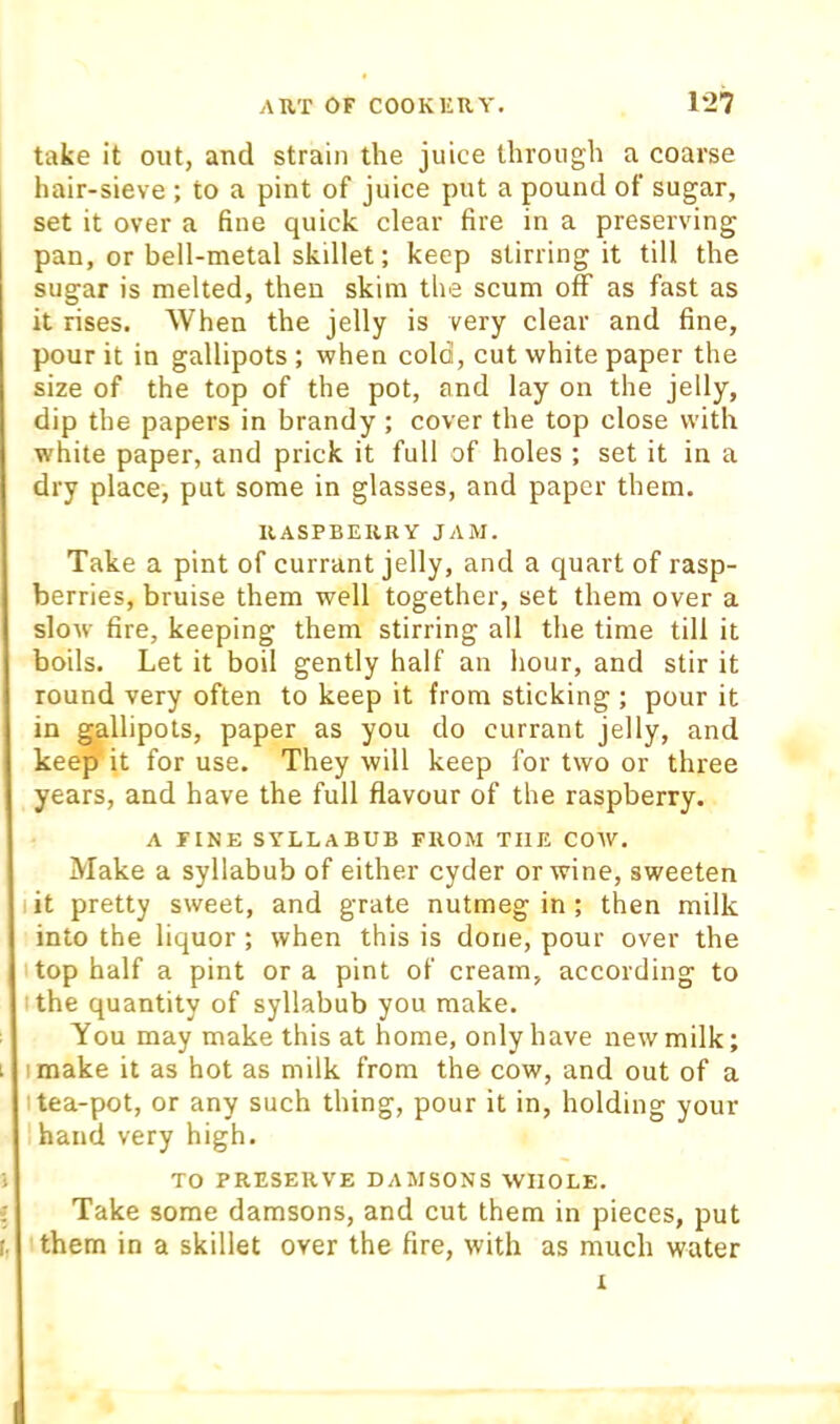 take it out, and strain the juice through a coarse hair-sieve ; to a pint of juice put a pound of sugar, set it over a fine quick clear fire in a preserving pan, or bell-metal skillet; keep stirring it till the sugar is melted, then skim the scum off as fast as it rises. When the jelly is very clear and fine, pour it in gallipots ; when cold, cut white paper the size of the top of the pot, and lay on the jelly, dip the papers in brandy ; cover the top close with white paper, and prick it full of holes ; set it in a dry place, put some in glasses, and paper them. RASPBERRY JAM. Take a pint of currant jelly, and a quart of rasp- berries, bruise them well together, set them over a sloAv fire, keeping them stirring all the time till it boils. Let it boil gently half an hour, and stir it round very often to keep it from sticking ; pour it in gallipots, paper as you do currant jelly, and keep it for use. They will keep for two or three years, and have the full flavour of the raspberry. A FINE SYLLABUB FROM THE COAV. Make a syllabub of either cyder or wine, sweeten lit pretty sAveet, and grate nutmeg in ; then milk into the liquor ; Avhen this is done, pour over the top half a pint or a pint of cream, according to I the quantity of syllabub you make. You may make this at home, only have neAV milk; I make it as hot as milk from the cow, and out of a I tea-pot, or any such thing, pour it in, holding your hand very high. TO PRESERVE DAMSONS WHOLE. Take some damsons, and cut them in pieces, put them in a skillet over the fire, with as much water I