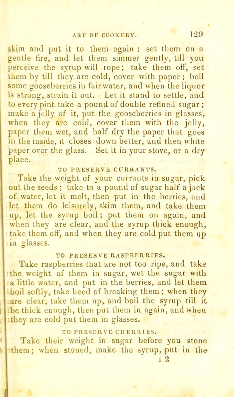 V skim anil put it to them again ; set them on a gentle fire, and let them simmer gently, till you perceive the syrup will rope; take them off, set them by till they are cold, cover with paper; boil some gooseberries in fair water, and when the liquor is strong, strain it out. Let it stand to settle, and to every pint take a pound of double refined sugar ; make a jelly of it, put the gooseberries in glasses, when they are cold, cover tliem with the jelly, paper them wet, and half dry the paper that goes in the inside, it closes down better, and then white paper over the glass. Set it in your stove, or a dry place. TO PRESEllVE CUUBANTS. Take the weight of your currants in sugar, pick out the seeds ; take to a pound of sugar half a jack of water, let it melt, then put in the berries, and let them do leisurely, skim them, and take them up, let the syrup boil; put them on again, and when they are clear, and the syrup thick enough, take them off, and when they are cold put them up lin glasses. TO PRESERVE RASPBERRIES. Take raspberries that are not too ripe, and take tlhe weight of them in sugar, wet the sugar with la little water, and put in the berries, and let them boil softly, take heed of breaking them ; when they are clear, take them up, and boil the syrup till it be thick enough, then put them in again, and when '.they are cold put them in glasses. TO PRESERVE CIIERRI ES. Take their weight in sugar before you stone them; when stoned, make the syrup, put in the 1 2